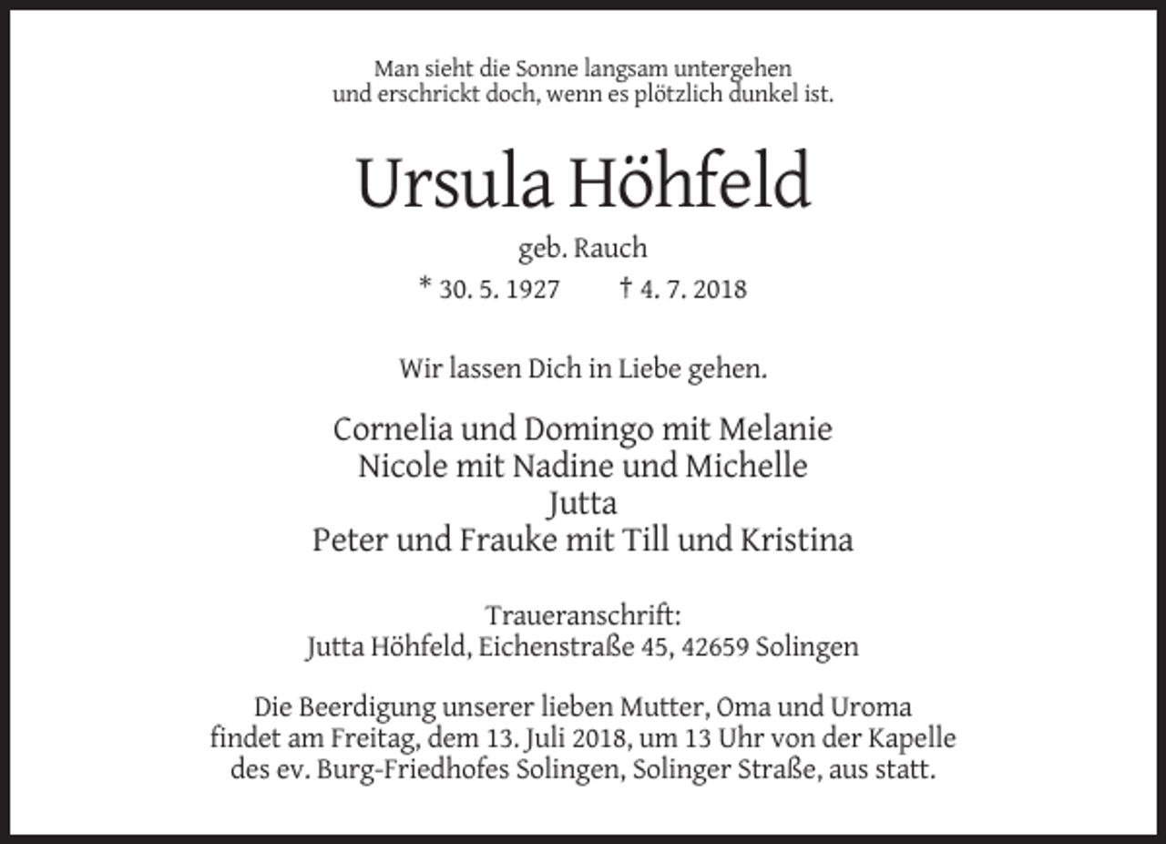 <p>Man sieht die Sonne langsam untergehen<br />und erschrickt doch, wenn es plötzlich dunkel ist.</p><p>Ursula Höhfeld<br />geb. Rauch<br />* 30. 5. 1927<br />† 4. 7. 2018<br />Wir lassen Dich in Liebe gehen.</p><p>Cornelia und Domingo mit Melanie<br />Nicole mit Nadine und Michelle<br />Jutta<br />Peter und Frauke mit Till und Kristina<br />Traueranschrift:<br />Jutta Höhfeld, Eichenstraße 45, 42659 Solingen<br />Die Beerdigung unserer lieben Mutter, Oma und Uroma<br />findet am Freitag, dem 13. Juli 2018, um 13 Uhr von der Kapelle<br />des ev. Burg-Friedhofes Solingen, Solinger Straße, aus statt.</p>