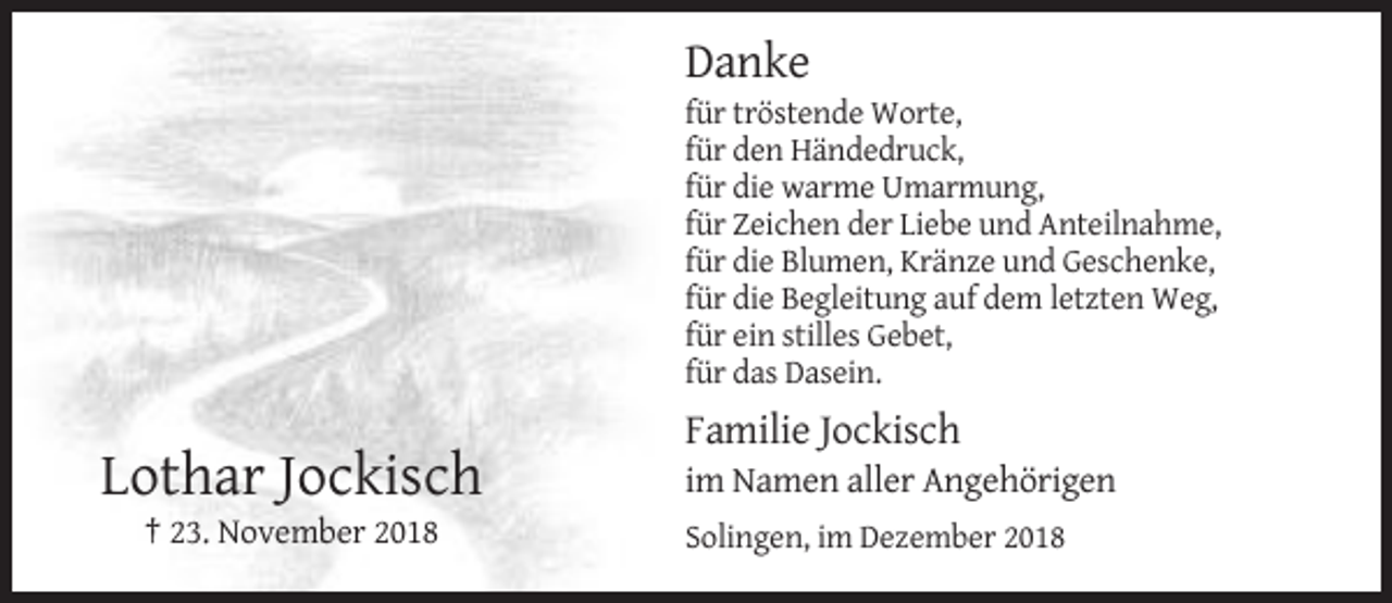 <p>Danke<br />für tröstende Worte,<br />für den Händedruck,<br />für die warme Umarmung,<br />für Zeichen der Liebe und Anteilnahme,<br />für die Blumen, Kränze und Geschenke,<br />für die Begleitung auf dem letzten Weg,<br />für ein stilles Gebet,<br />für das Dasein.</p><p>Familie Jockisch</p><p>Lothar Jockisch<br />† 23. November 2018</p><p>im Namen aller Angehörigen<br />Solingen, im Dezember 2018</p>