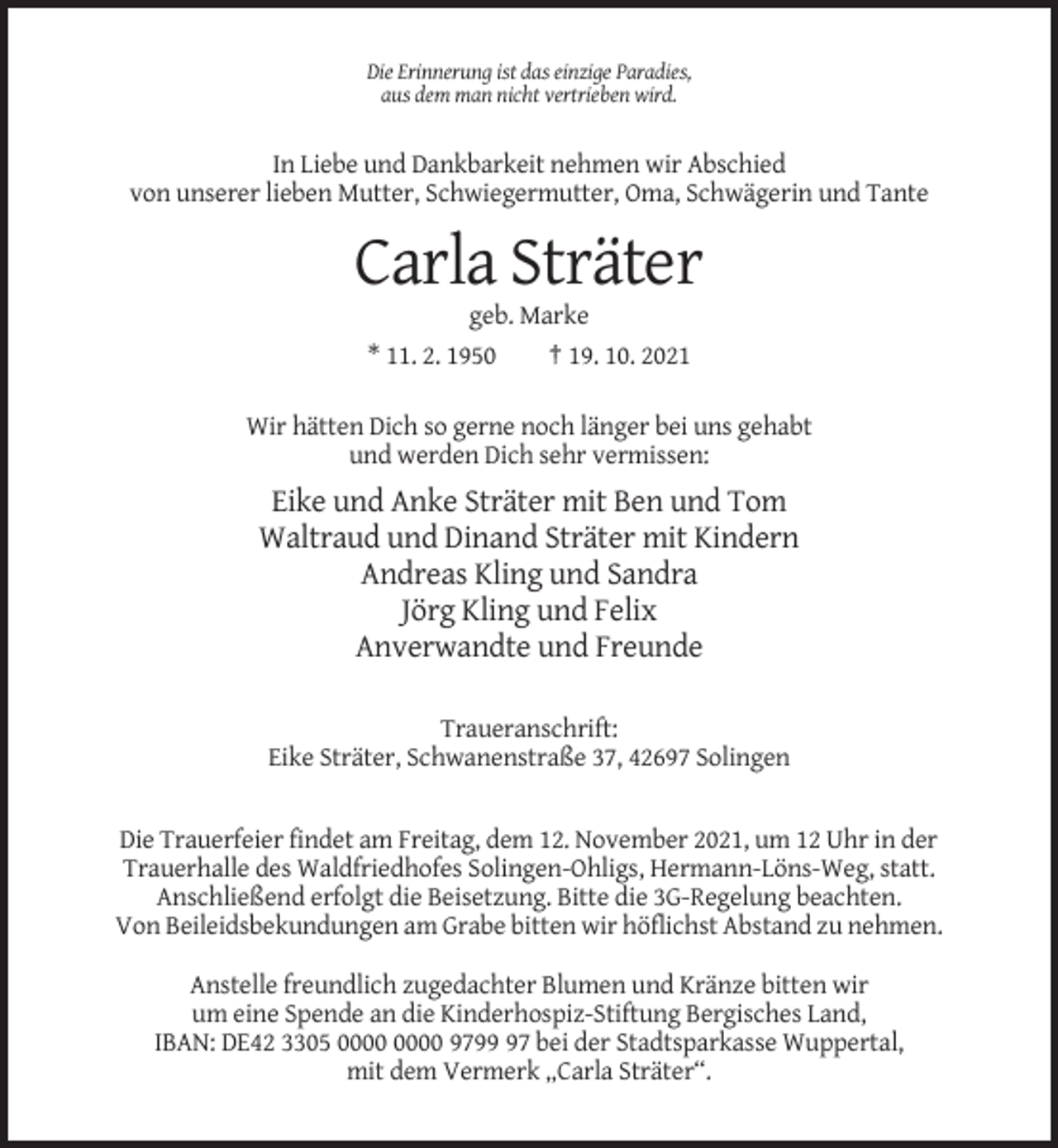 <p>Die Erinnerung ist das einzige Paradies,<br />aus dem man nicht vertrieben wird.</p><p>In Liebe und Dankbarkeit nehmen wir Abschied<br />von unserer lieben Mutter, Schwiegermutter, Oma, Schwägerin und Tante</p><p>Carla Sträter<br />geb. Marke<br />* 11. 2. 1950<br />† 19. 10. 2021<br />Wir hätten Dich so gerne noch länger bei uns gehabt<br />und werden Dich sehr vermissen:</p><p>Eike und Anke Sträter mit Ben und Tom<br />Waltraud und Dinand Sträter mit Kindern<br />Andreas Kling und Sandra<br />Jörg Kling und Felix<br />Anverwandte und Freunde<br />Traueranschrift:<br />Eike Sträter, Schwanenstraße 37, 42697 Solingen</p><p>Die Trauerfeier findet am Freitag, dem 12. November 2021, um 12 Uhr in der<br />Trauerhalle des Waldfriedhofes Solingen-Ohligs, Hermann-Löns-Weg, statt.<br />Anschließend erfolgt die Beisetzung. Bitte die 3G-Regelung beachten.<br />Von Beileidsbekundungen am Grabe bitten wir höflichst Abstand zu nehmen.<br />Anstelle freundlich zugedachter Blumen und Kränze bitten wir<br />um eine Spende an die Kinderhospiz-Stiftung Bergisches Land,<br />IBAN: DE42 3305 9797 bei der Stadtsparkasse Wuppertal,<br />mit dem Vermerk „Carla Sträter“.</p>