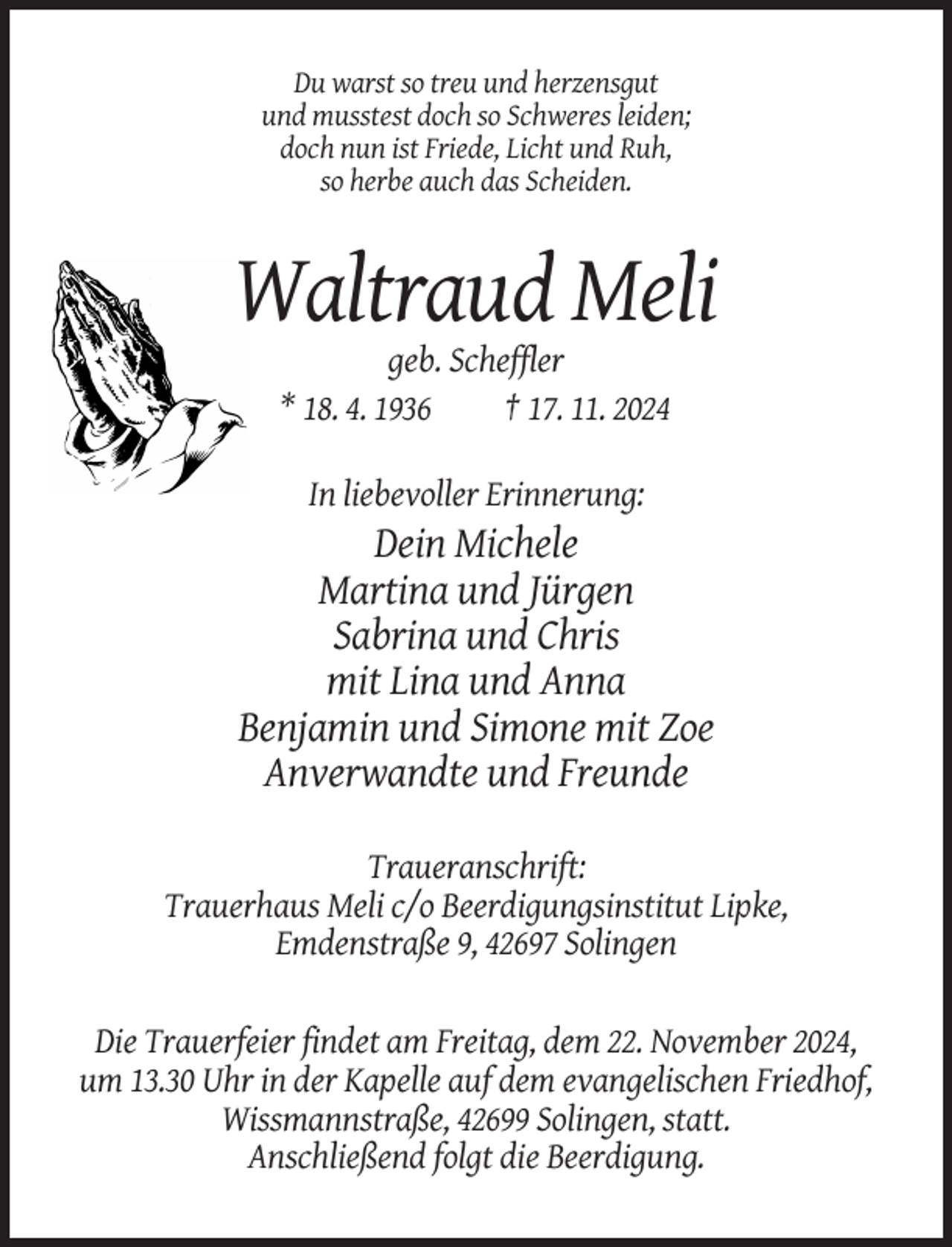 <p>Du warst so treu und herzensgut<br />und musstest doch so Schweres leiden;<br />doch nun ist Friede, Licht und Ruh,<br />so herbe auch das Scheiden.</p><p>Waltraud Meli<br />geb. Scheffler<br />* 18. 4. 1936<br />† 17. 11. 2024<br />In liebevoller Erinnerung:</p><p>Dein Michele<br />Martina und Jürgen<br />Sabrina und Chris<br />mit Lina und Anna<br />Benjamin und Simone mit Zoe<br />Anverwandte und Freunde<br />Traueranschrift:<br />Trauerhaus Meli c/o Beerdigungsinstitut Lipke,<br />Emdenstraße 9, 42697 Solingen<br />Die Trauerfeier findet am Freitag, dem 22. November 2024,<br />um 13.30 Uhr in der Kapelle auf dem evangelischen Friedhof,<br />Wissmannstraße, 42699 Solingen, statt.<br />Anschließend folgt die Beerdigung.</p>