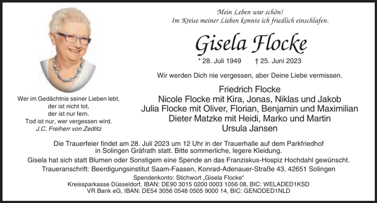 <p>Mein Leben war schön!<br />Im Kreise meiner Lieben konnte ich friedlich einschlafen.</p><p>Gisela Flocke<br />* 28. Juli 1949</p><p>† 25. Juni 2023</p><p>Wir werden Dich nie vergessen, aber Deine Liebe vermissen.<br />Wer im Gedächtnis seiner Lieben lebt,<br />der ist nicht tot,<br />der ist nur fern.<br />Tod ist nur, wer vergessen wird.<br />J.C. Freiherr von Zedlitz</p><p>Friedrich Flocke<br />Nicole Flocke mit Kira, Jonas, Niklas und Jakob<br />Julia Flocke mit Oliver, Florian, Benjamin und Maximilian<br />Dieter Matzke mit Heidi, Marko und Martin<br />Ursula Jansen</p><p>Die Trauerfeier findet am 28. Juli 2023 um 12 Uhr in der Trauerhalle auf dem Parkfriedhof<br />in Solingen Gräfrath statt. Bitte sommerliche, legere Kleidung.<br />Gisela hat sich statt Blumen oder Sonstigem eine Spende an das Franziskus-Hospiz Hochdahl gewünscht.<br />Traueranschrift: Beerdigungsinstitut Saam-Faasen, Konrad-Adenauer-Straße 43, 42651 Solingen<br />Spendenkonto: Stichwort „Gisela Flocke“<br />Kreissparkasse Düsseldorf, IBAN: DE90 3015 0203 1056 08, BIC: WELADED1KSD<br />VR Bank eG, IBAN: DE54 3056 0548 0505 9000 14, BIC: GENODED1NLD</p>