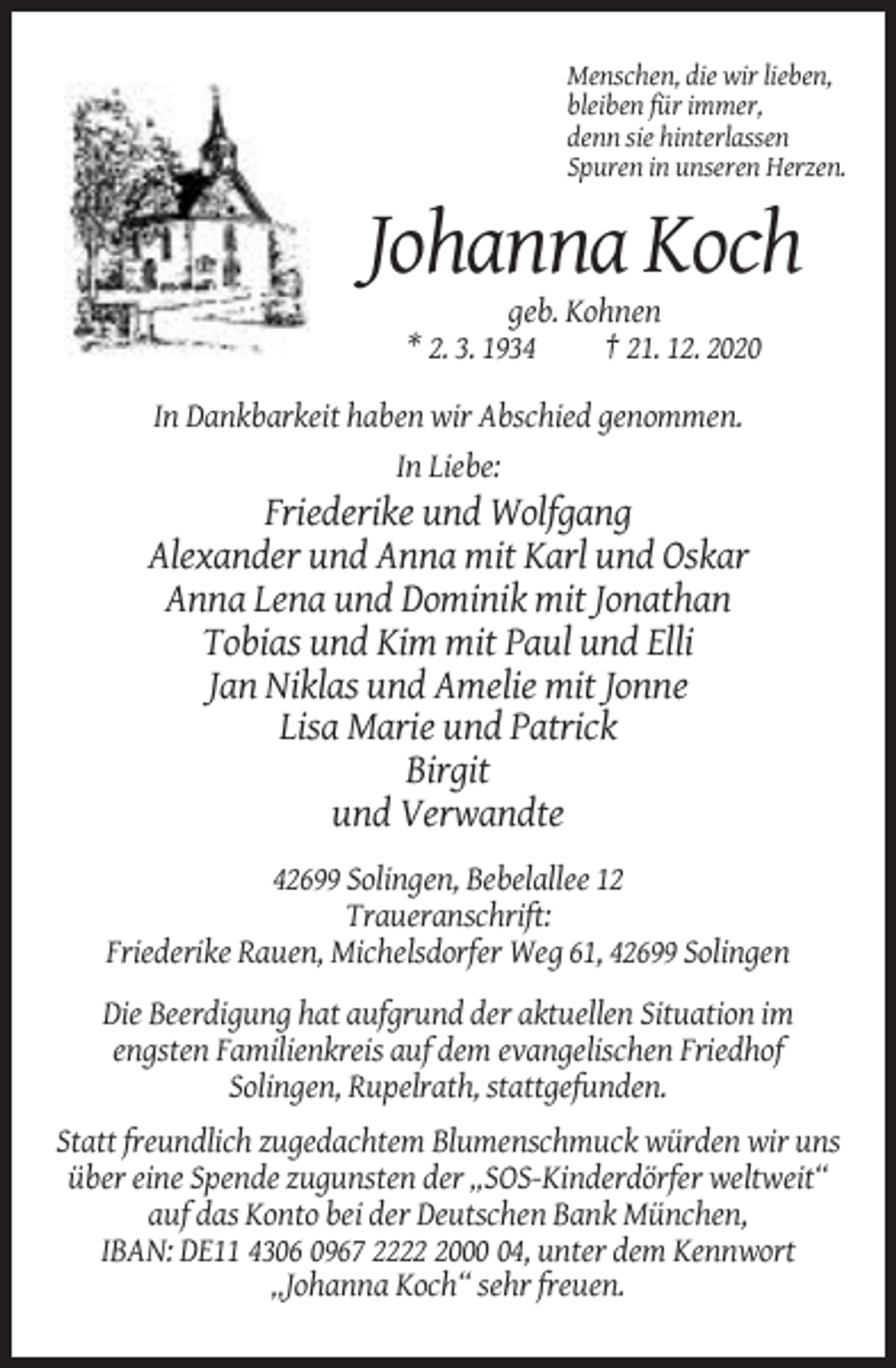 <p>Menschen, die wir lieben,<br />bleiben für immer,<br />denn sie hinterlassen<br />Spuren in unseren Herzen.</p><p>Johanna Koch<br />geb. Kohnen<br />* 2. 3. 1934<br />† 21. 12. 2020<br />In Dankbarkeit haben wir Abschied genommen.<br />In Liebe:</p><p>Friederike und Wolfgang<br />Alexander und Anna mit Karl und Oskar<br />Anna Lena und Dominik mit Jonathan<br />Tobias und Kim mit Paul und Elli<br />Jan Niklas und Amelie mit Jonne<br />Lisa Marie und Patrick<br />Birgit<br />und Verwandte<br />42699 Solingen, Bebelallee 12<br />Traueranschrift:<br />Friederike Rauen, Michelsdorfer Weg 61, 42699 Solingen<br />Die Beerdigung hat aufgrund der aktuellen Situation im<br />engsten Familienkreis auf dem evangelischen Friedhof<br />Solingen, Rupelrath, stattgefunden.<br />Statt freundlich zugedachtem Blumenschmuck würden wir uns<br />über eine Spende zugunsten der „SOS-Kinderdörfer weltweit“<br />auf das Konto bei der Deutschen Bank München,<br />IBAN: DE11 4306 0967 222004, unter dem Kennwort<br />„Johanna Koch“ sehr freuen.</p>