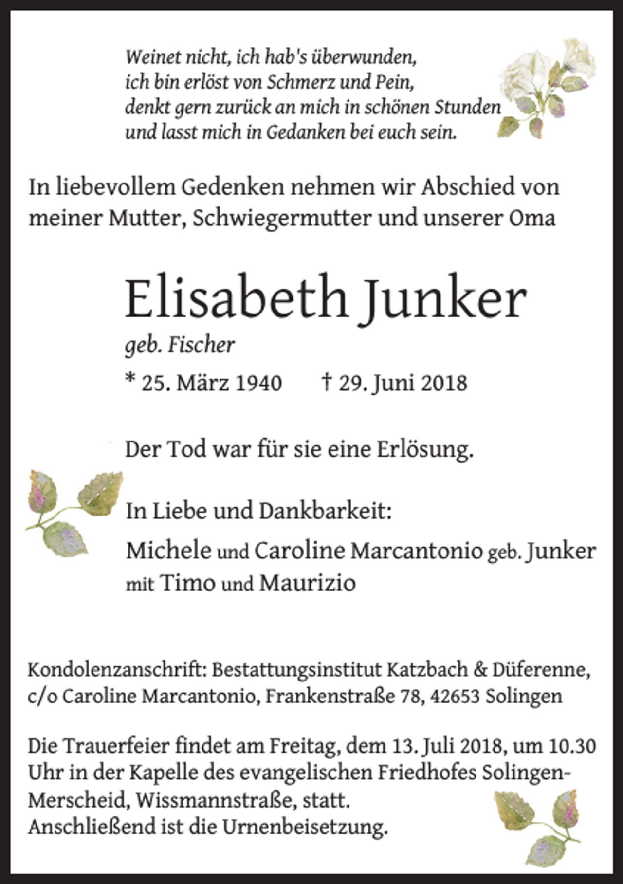 <p>Weinet nicht, ich hab's überwunden,<br />ich bin erlöst von Schmerz und Pein,<br />denkt gern zurück an mich in schönen Stunden<br />und lasst mich in Gedanken bei euch sein.</p><p>In liebevollem Gedenken nehmen wir Abschied von<br />meiner Mutter, Schwiegermutter und unserer Oma</p><p>Elisabeth Junker</p><p>geb. Fischer</p><p>* 25. März 1940</p><p>† 29. Juni 2018</p><p>Der Tod war für sie eine Erlösung.<br />In Liebe und Dankbarkeit:</p><p>Michele und Caroline Marcantonio geb. Junker</p><p>mit Timo und Maurizio</p><p>Kondolenzanschrift: Bestattungsinstitut Katzbach &amp; Düferenne,<br />c/o Caroline Marcantonio, Frankenstraße 78, 42653 Solingen</p><p>Die Trauerfeier findet am Freitag, dem 13. Juli 2018, um 10.30<br />Uhr in der Kapelle des evangelischen Friedhofes SolingenMerscheid, Wissmannstraße, statt.<br />Anschließend ist die Urnenbeisetzung.</p>
