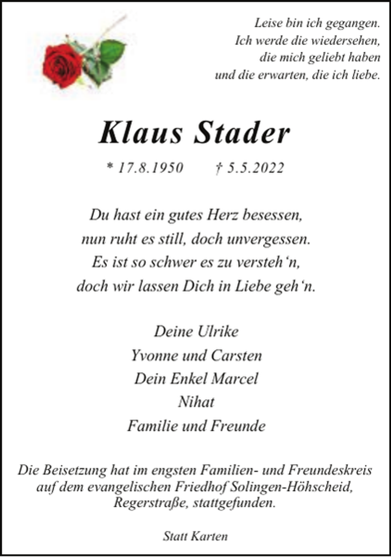 <p>Leise bin ich gegangen.<br />Ich werde die wiedersehen,<br />die mich geliebt haben<br />und die erwarten, die ich liebe.</p><p>Klaus Stader<br />* 17.8.1950</p><p>† 5.5.2022</p><p>Du hast ein gutes Herz besessen,<br />nun ruht es still, doch unvergessen.<br />Es ist so schwer es zu versteh‘n,<br />doch wir lassen Dich in Liebe geh‘n.<br />Deine Ulrike<br />Yvonne und Carsten<br />Dein Enkel Marcel<br />Nihat<br />Familie und Freunde<br />Die Beisetzung hat im engsten Familien- und Freundeskreis<br />auf dem evangelischen Friedhof Solingen-Höhscheid,<br />Regerstraße, stattgefunden.<br />Statt Karten</p>