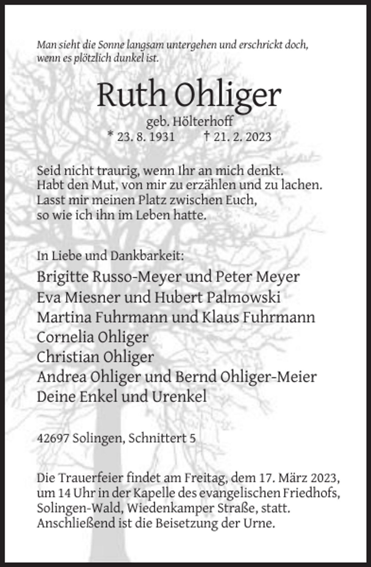 <p>Man sieht die Sonne langsam untergehen und erschrickt doch,<br />wenn es plötzlich dunkel ist.</p><p>Ruth Ohliger<br />geb. Hölterhoff<br />* 23. 8. 1931<br />† 21. 2. 2023<br />Seid nicht traurig, wenn Ihr an mich denkt.<br />Habt den Mut, von mir zu erzählen und zu lachen.<br />Lasst mir meinen Platz zwischen Euch,<br />so wie ich ihn im Leben hatte.<br />In Liebe und Dankbarkeit:</p><p>Brigitte Russo-Meyer und Peter Meyer<br />Eva Miesner und Hubert Palmowski<br />Martina Fuhrmann und Klaus Fuhrmann<br />Cornelia Ohliger<br />Christian Ohliger<br />Andrea Ohliger und Bernd Ohliger-Meier<br />Deine Enkel und Urenkel<br />42697 Solingen, Schnittert 5<br />Die Trauerfeier findet am Freitag, dem 17. März 2023,<br />um 14 Uhr in der Kapelle des evangelischen Friedhofs,<br />Solingen-Wald, Wiedenkamper Straße, statt.<br />Anschließend ist die Beisetzung der Urne.</p>