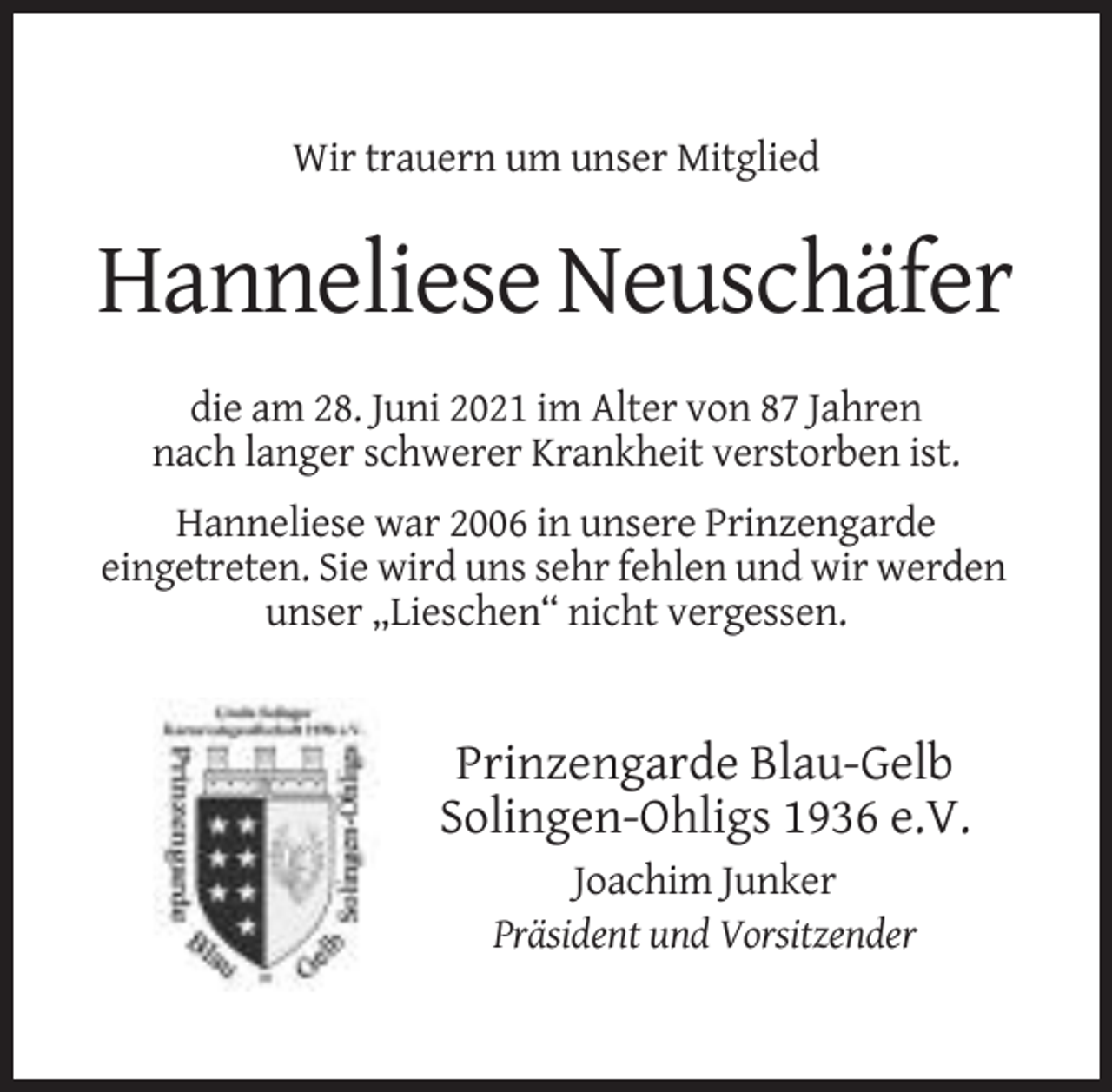<p>Wir trauern um unser Mitglied</p><p>Hanneliese Neuschäfer<br />die am 28. Juni 2021 im Alter von 87 Jahren<br />nach langer schwerer Krankheit verstorben ist.<br />Hanneliese war 2006 in unsere Prinzengarde<br />eingetreten. Sie wird uns sehr fehlen und wir werden<br />unser „Lieschen“ nicht vergessen.</p><p>Prinzengarde Blau-Gelb<br />Solingen-Ohligs 1936 e.V.<br />Joachim Junker<br />Präsident und Vorsitzender</p>