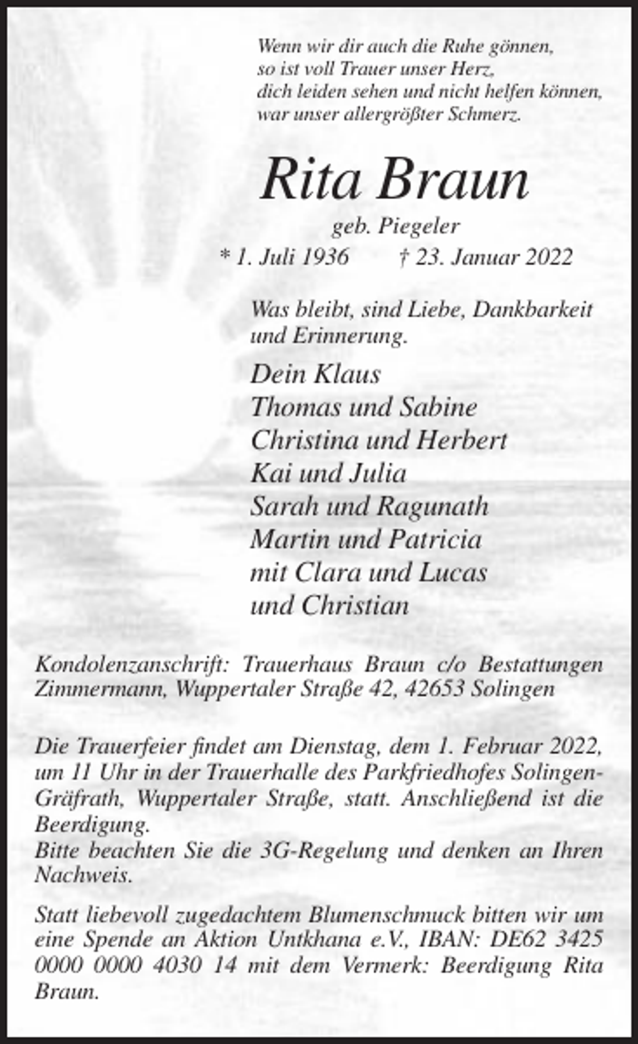 <p>Wenn wir dir auch die Ruhe gönnen,<br />so ist voll Trauer unser Herz,<br />dich leiden sehen und nicht helfen können,<br />war unser allergrößter Schmerz.</p><p>Rita Braun<br />geb. Piegeler<br />* 1. Juli 1936<br />† 23. Januar 2022<br />Was bleibt, sind Liebe, Dankbarkeit<br />und Erinnerung.</p><p>Dein Klaus<br />Thomas und Sabine<br />Christina und Herbert<br />Kai und Julia<br />Sarah und Ragunath<br />Martin und Patricia<br />mit Clara und Lucas<br />und Christian<br />Kondolenzanschrift: Trauerhaus Braun c/o Bestattungen<br />Zimmermann, Wuppertaler Straße 42, 42653 Solingen<br />Die Trauerfeier findet am Dienstag, dem 1. Februar 2022,<br />um 11 Uhr in der Trauerhalle des Parkfriedhofes SolingenGräfrath, Wuppertaler Straße, statt. Anschließend ist die<br />Beerdigung.<br />Bitte beachten Sie die 3G-Regelung und denken an Ihren<br />Nachweis.<br />Statt liebevoll zugedachtem Blumenschmuck bitten wir um<br />eine Spende an Aktion Untkhana e.V., IBAN: DE62 3425<br />4030 14 mit dem Vermerk: Beerdigung Rita<br />Braun.</p>