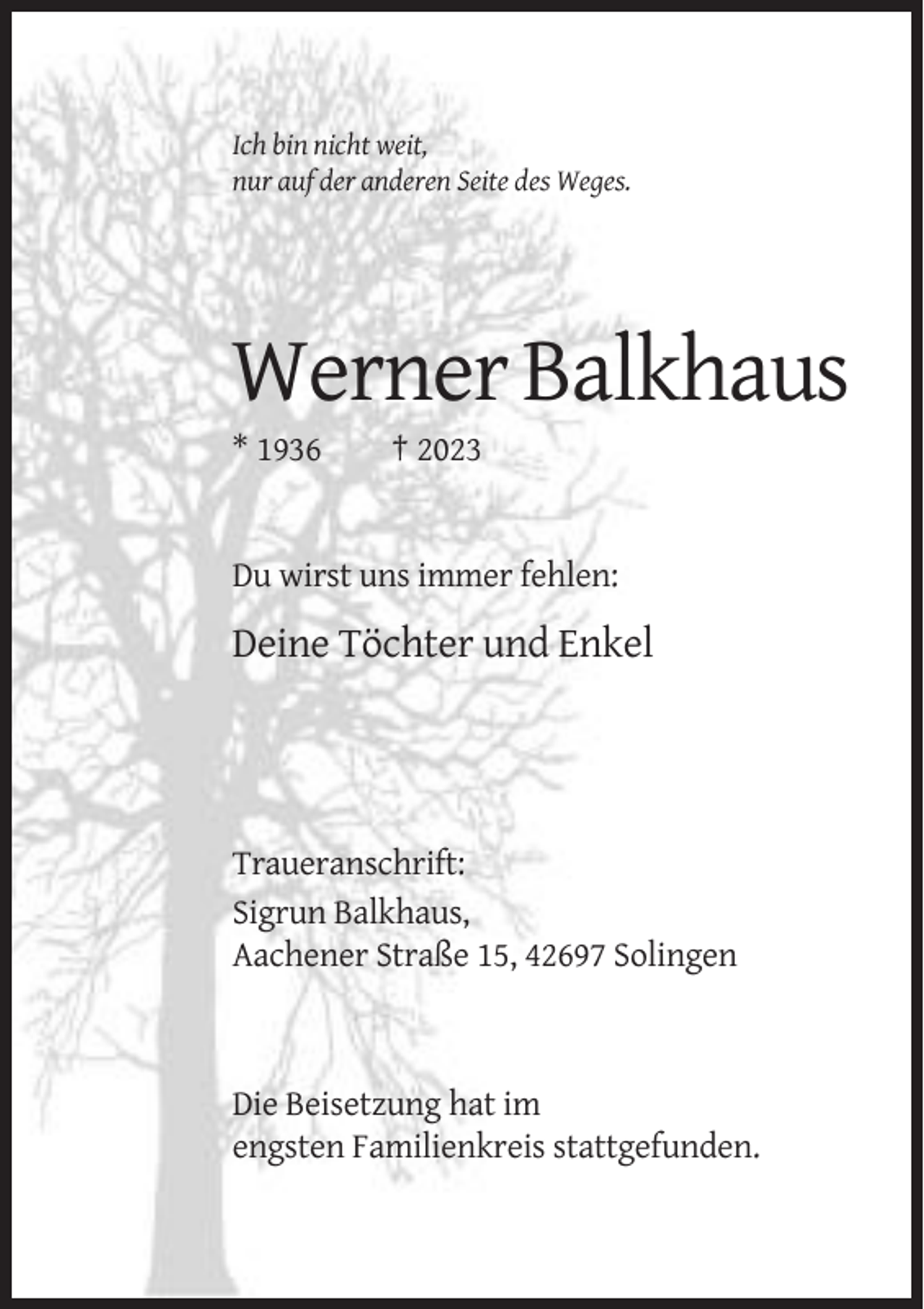 <p>Ich bin nicht weit,<br />nur auf der anderen Seite des Weges.</p><p>Werner Balkhaus<br />* 1936</p><p>† 2023</p><p>Du wirst uns immer fehlen:</p><p>Deine Töchter und Enkel</p><p>Traueranschrift:<br />Sigrun Balkhaus,<br />Aachener Straße 15, 42697 Solingen</p><p>Die Beisetzung hat im<br />engsten Familienkreis stattgefunden.</p>