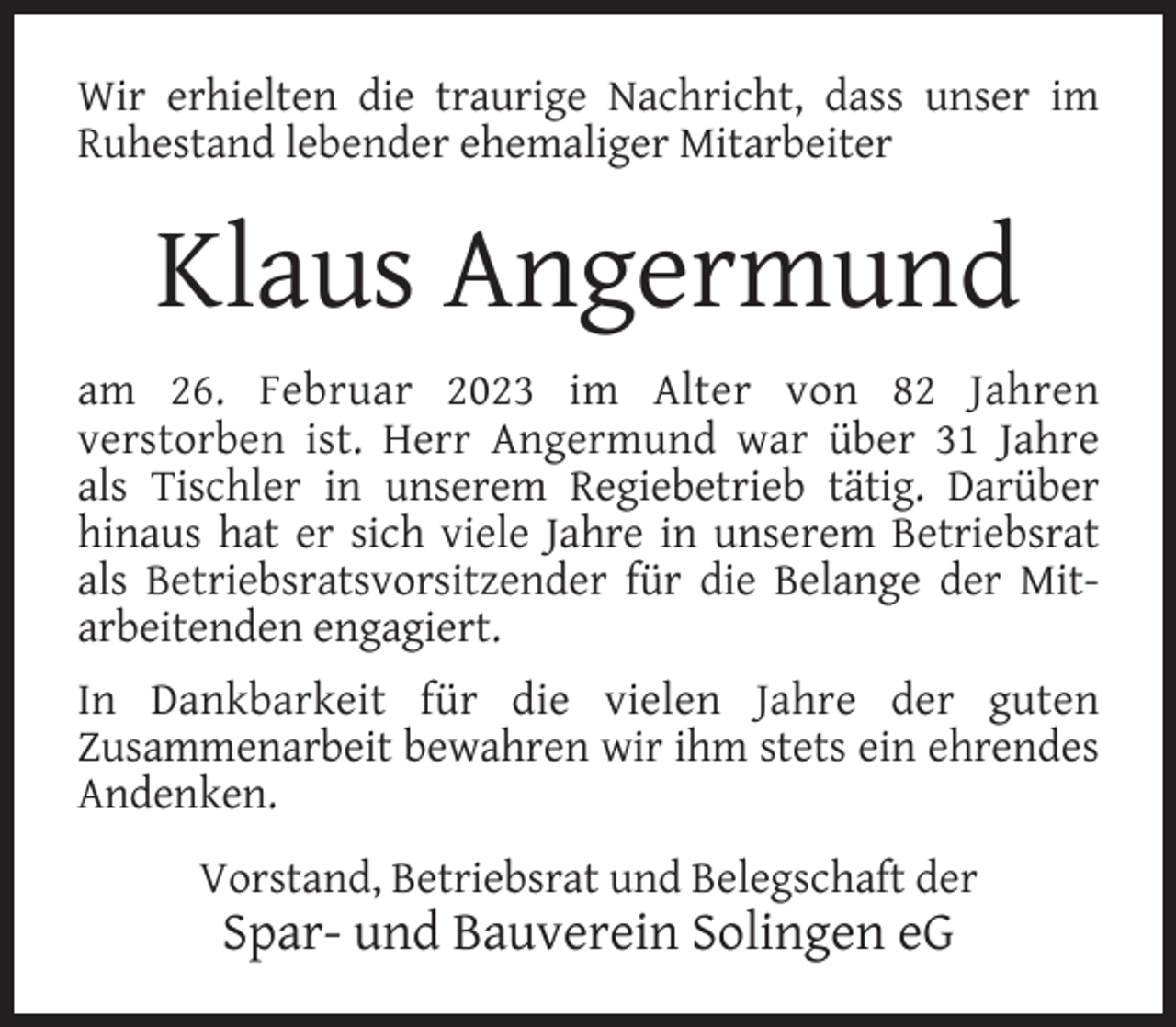 <p>Wir erhielten die traurige Nachricht, dass unser im<br />Ruhestand lebender ehemaliger Mitarbeiter</p><p>Klaus Angermund<br />am 26. Februar 2023 im Alter von 82 Jahren<br />verstorben ist. Herr Angermund war über 31 Jahre<br />als Tischler in unserem Regiebetrieb tätig. Darüber<br />hinaus hat er sich viele Jahre in unserem Betriebsrat<br />als Betriebsratsvorsitzender für die Belange der Mitarbeitenden engagiert.<br />In Dankbarkeit für die vielen Jahre der guten<br />Zusammenarbeit bewahren wir ihm stets ein ehrendes<br />Andenken.<br />Vorstand, Betriebsrat und Belegschaft der</p><p>Spar- und Bauverein Solingen eG</p>