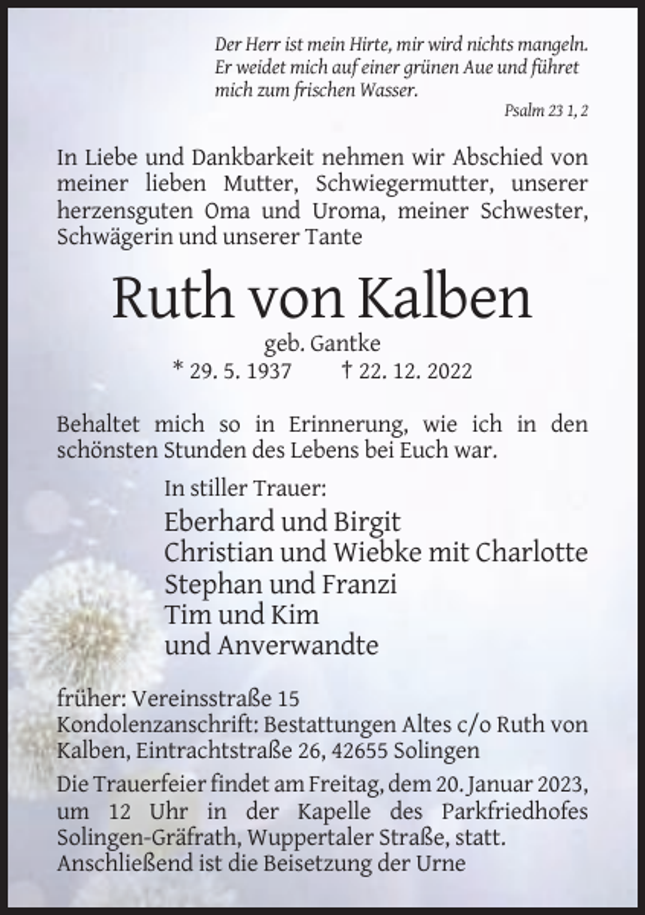 <p>Der Herr ist mein Hirte, mir wird nichts mangeln.<br />Er weidet mich auf einer grünen Aue und führet<br />mich zum frischen Wasser.<br />Psalm 23 1, 2</p><p>In Liebe und Dankbarkeit nehmen wir Abschied von<br />meiner lieben Mutter, Schwiegermutter, unserer<br />herzensguten Oma und Uroma, meiner Schwester,<br />Schwägerin und unserer Tante</p><p>Ruth von Kalben<br />geb. Gantke<br />* 29. 5. 1937<br />† 22. 12. 2022<br />Behaltet mich so in Erinnerung, wie ich in den<br />schönsten Stunden des Lebens bei Euch war.<br />In stiller Trauer:</p><p>Eberhard und Birgit<br />Christian und Wiebke mit Charlotte<br />Stephan und Franzi<br />Tim und Kim<br />und Anverwandte<br />früher: Vereinsstraße 15<br />Kondolenzanschrift: Bestattungen Altes c/o Ruth von<br />Kalben, Eintrachtstraße 26, 42655 Solingen<br />Die Trauerfeier findet am Freitag, dem 20. Januar 2023,<br />um 12 Uhr in der Kapelle des Parkfriedhofes<br />Solingen-Gräfrath, Wuppertaler Straße, statt.<br />Anschließend ist die Beisetzung der Urne</p>