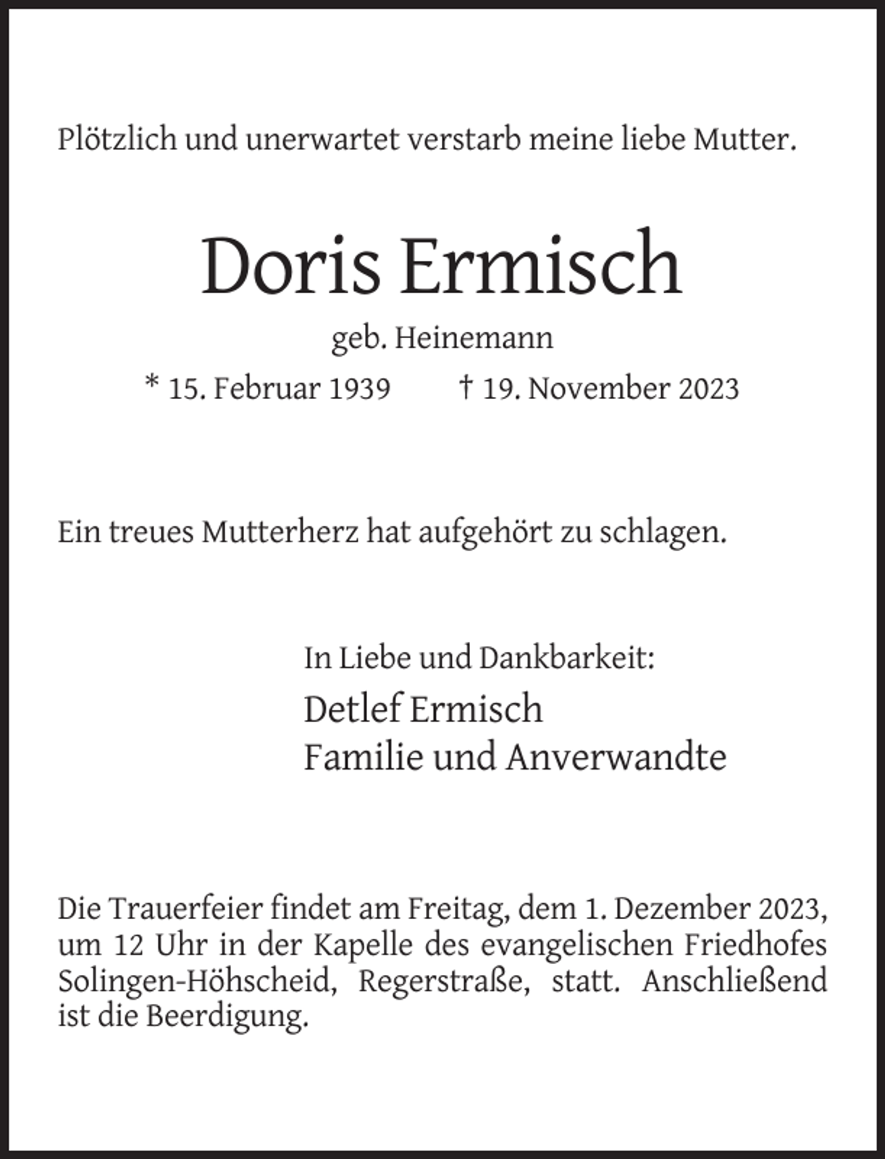 <p>Plötzlich und unerwartet verstarb meine liebe Mutter.</p><p>Doris Ermisch<br />geb. Heinemann<br />* 15. Februar 1939<br />† 19. November 2023</p><p>Ein treues Mutterherz hat aufgehört zu schlagen.</p><p>In Liebe und Dankbarkeit:</p><p>Detlef Ermisch<br />Familie und Anverwandte</p><p>Die Trauerfeier findet am Freitag, dem 1. Dezember 2023,<br />um 12 Uhr in der Kapelle des evangelischen Friedhofes<br />Solingen-Höhscheid, Regerstraße, statt. Anschließend<br />ist die Beerdigung.</p>
