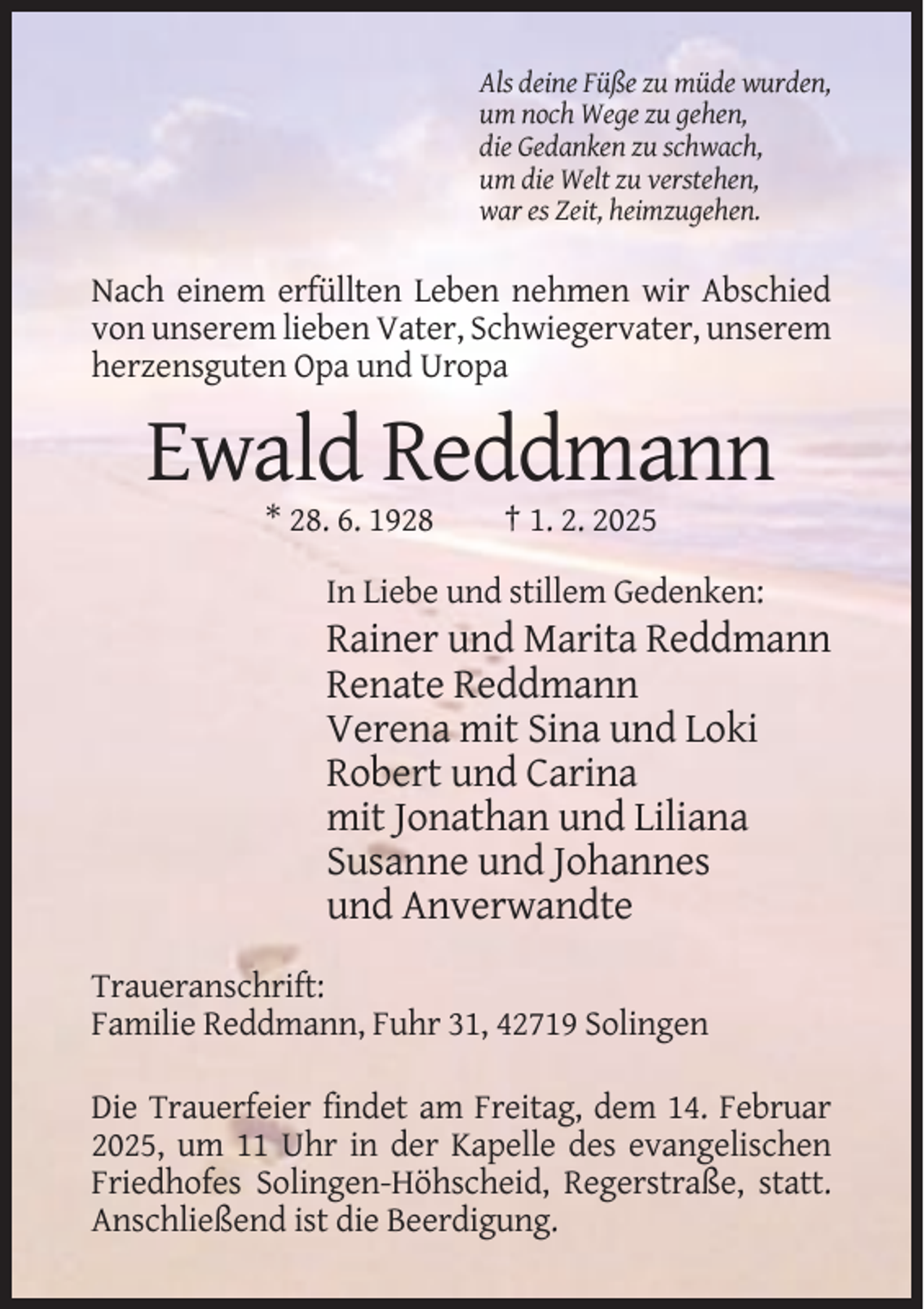 <p>Als deine Füße zu müde wurden,<br />um noch Wege zu gehen,<br />die Gedanken zu schwach,<br />um die Welt zu verstehen,<br />war es Zeit, heimzugehen.</p><p>Nach einem erfüllten Leben nehmen wir Abschied<br />von unserem lieben Vater, Schwiegervater, unserem<br />herzensguten Opa und Uropa</p><p>Ewald Reddmann<br />* 28. 6. 1928</p><p>† 1. 2. 2025</p><p>In Liebe und stillem Gedenken:</p><p>Rainer und Marita Reddmann<br />Renate Reddmann<br />Verena mit Sina und Loki<br />Robert und Carina<br />mit Jonathan und Liliana<br />Susanne und Johannes<br />und Anverwandte<br />Traueranschrift:<br />Familie Reddmann, Fuhr 31, 42719 Solingen<br />Die Trauerfeier findet am Freitag, dem 14. Februar<br />2025, um 11 Uhr in der Kapelle des evangelischen<br />Friedhofes Solingen-Höhscheid, Regerstraße, statt.<br />Anschließend ist die Beerdigung.</p>