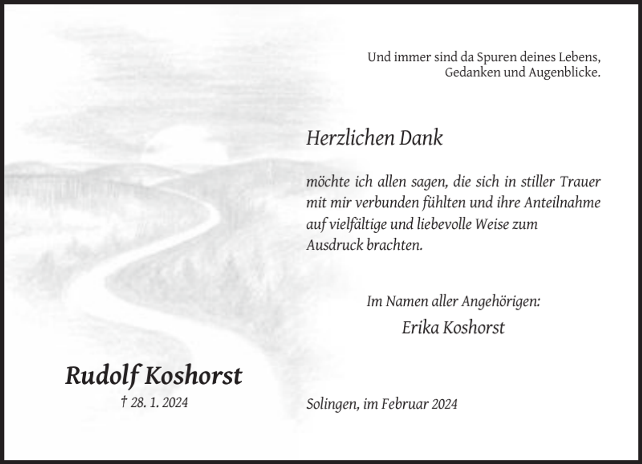 <p>Und immer sind da Spuren deines Lebens,<br />Gedanken und Augenblicke.</p><p>Herzlichen Dank<br />möchte ich allen sagen, die sich in stiller Trauer<br />mit mir verbunden fühlten und ihre Anteilnahme<br />auf vielfältige und liebevolle Weise zum<br />Ausdruck brachten.</p><p>Im Namen aller Angehörigen:</p><p>Erika Koshorst</p><p>Rudolf Koshorst<br />† 28. 1. 2024</p><p>Solingen, im Februar 2024</p>