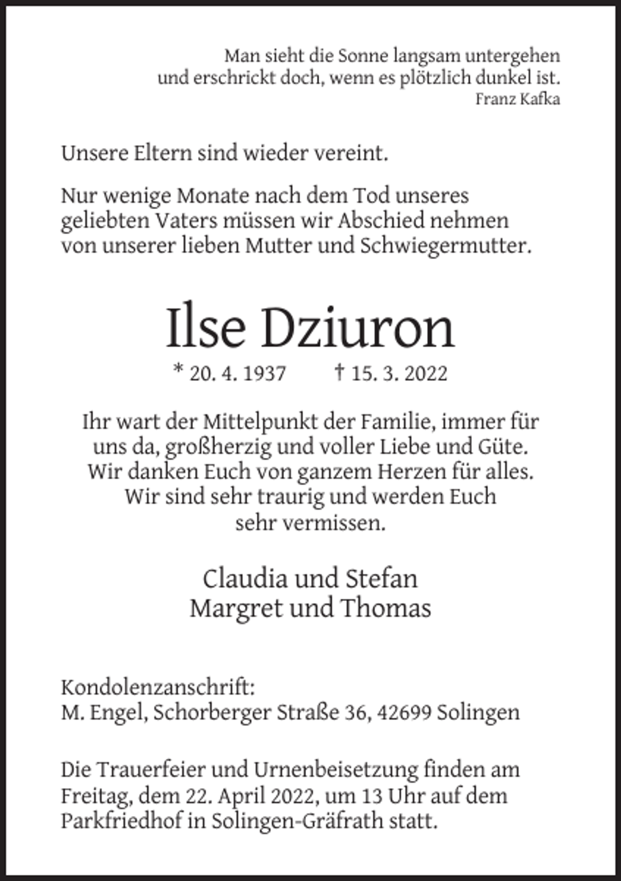 <p>Man sieht die Sonne langsam untergehen<br />und erschrickt doch, wenn es plötzlich dunkel ist.<br />Franz Kafka</p><p>Unsere Eltern sind wieder vereint.<br />Nur wenige Monate nach dem Tod unseres<br />geliebten Vaters müssen wir Abschied nehmen<br />von unserer lieben Mutter und Schwiegermutter.</p><p>Ilse Dziuron<br />* 20. 4. 1937</p><p>† 15. 3. 2022</p><p>Ihr wart der Mittelpunkt der Familie, immer für<br />uns da, großherzig und voller Liebe und Güte.<br />Wir danken Euch von ganzem Herzen für alles.<br />Wir sind sehr traurig und werden Euch<br />sehr vermissen.</p><p>Claudia und Stefan<br />Margret und Thomas<br />Kondolenzanschrift:<br />M. Engel, Schorberger Straße 36, 42699 Solingen<br />Die Trauerfeier und Urnenbeisetzung finden am<br />Freitag, dem 22. April 2022, um 13 Uhr auf dem<br />Parkfriedhof in Solingen-Gräfrath statt.</p>