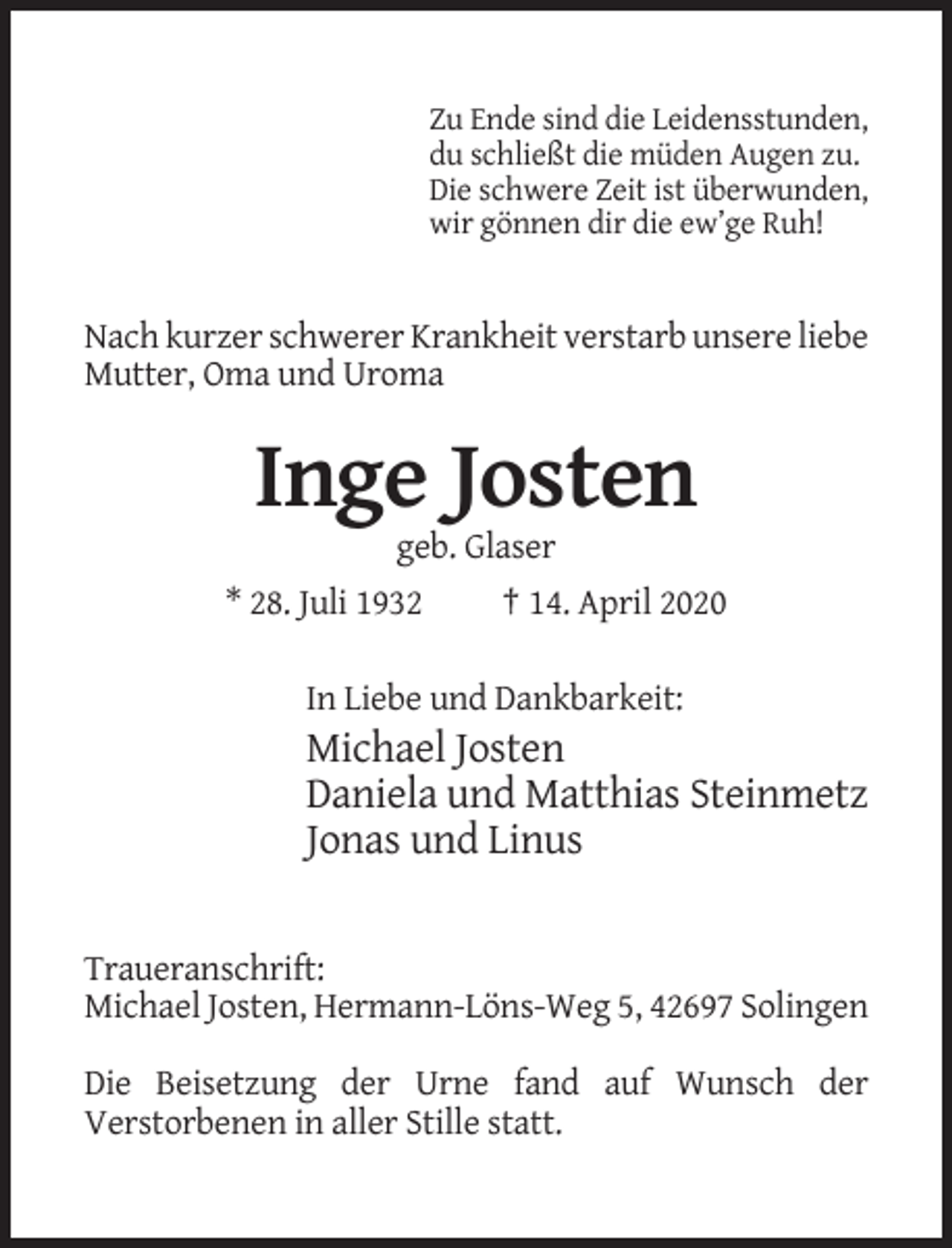 <p>Zu Ende sind die Leidensstunden,<br />du schließt die müden Augen zu.<br />Die schwere Zeit ist überwunden,<br />wir gönnen dir die ew’ge Ruh!</p><p>Nach kurzer schwerer Krankheit verstarb unsere liebe<br />Mutter, Oma und Uroma</p><p>Inge Josten<br />geb. Glaser<br />* 28. Juli 1932</p><p>† 14. April 2020</p><p>In Liebe und Dankbarkeit:</p><p>Michael Josten<br />Daniela und Matthias Steinmetz<br />Jonas und Linus</p><p>Traueranschrift:<br />Michael Josten, Hermann-Löns-Weg 5, 42697 Solingen<br />Die Beisetzung der Urne fand auf Wunsch der<br />Verstorbenen in aller Stille statt.</p>