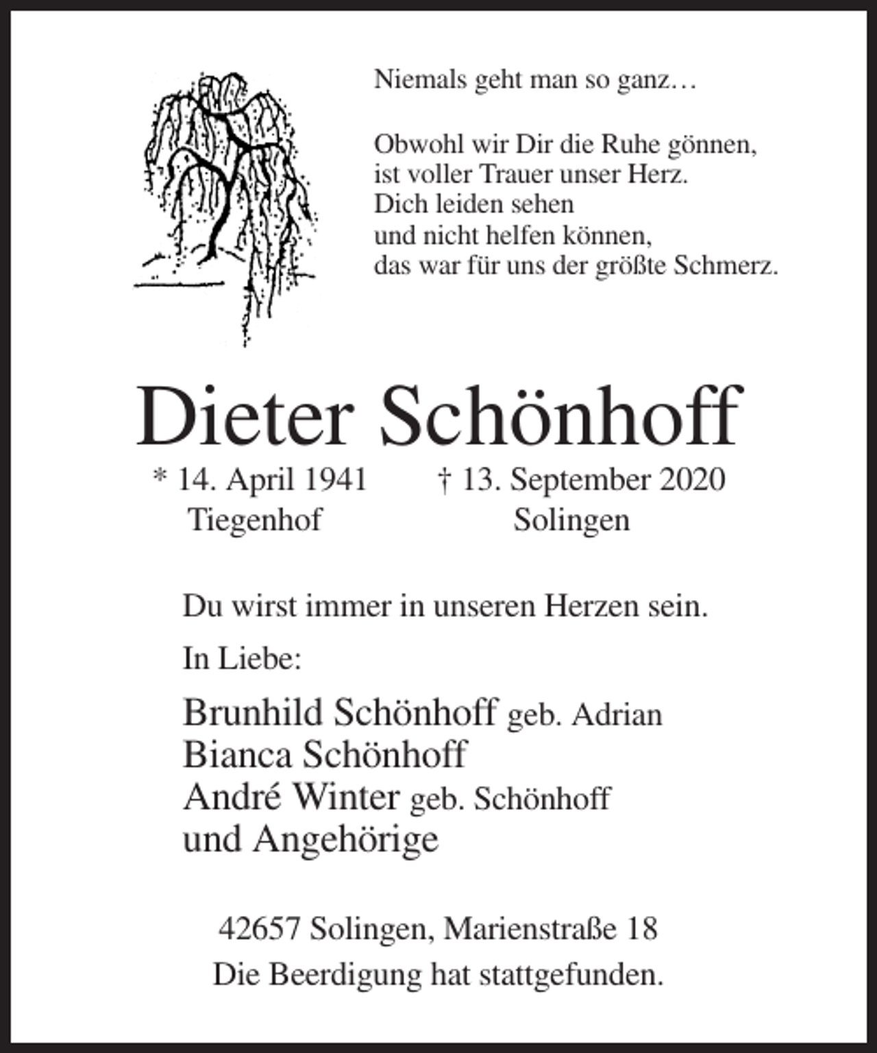 <p>Niemals geht man so ganz…<br />Obwohl wir Dir die Ruhe gönnen,<br />ist voller Trauer unser Herz.<br />Dich leiden sehen<br />und nicht helfen können,<br />das war für uns der größte Schmerz.</p><p>Dieter Schönhoff<br />* 14. April 1941<br />Tiegenhof</p><p>† 13. September 2020<br />Solingen</p><p>Du wirst immer in unseren Herzen sein.<br />In Liebe:</p><p>Brunhild Schönhoff geb. Adrian<br />Bianca Schönhoff<br />André Winter geb. Schönhoff<br />und Angehörige<br />42657 Solingen, Marienstraße 18<br />Die Beerdigung hat stattgefunden.</p>