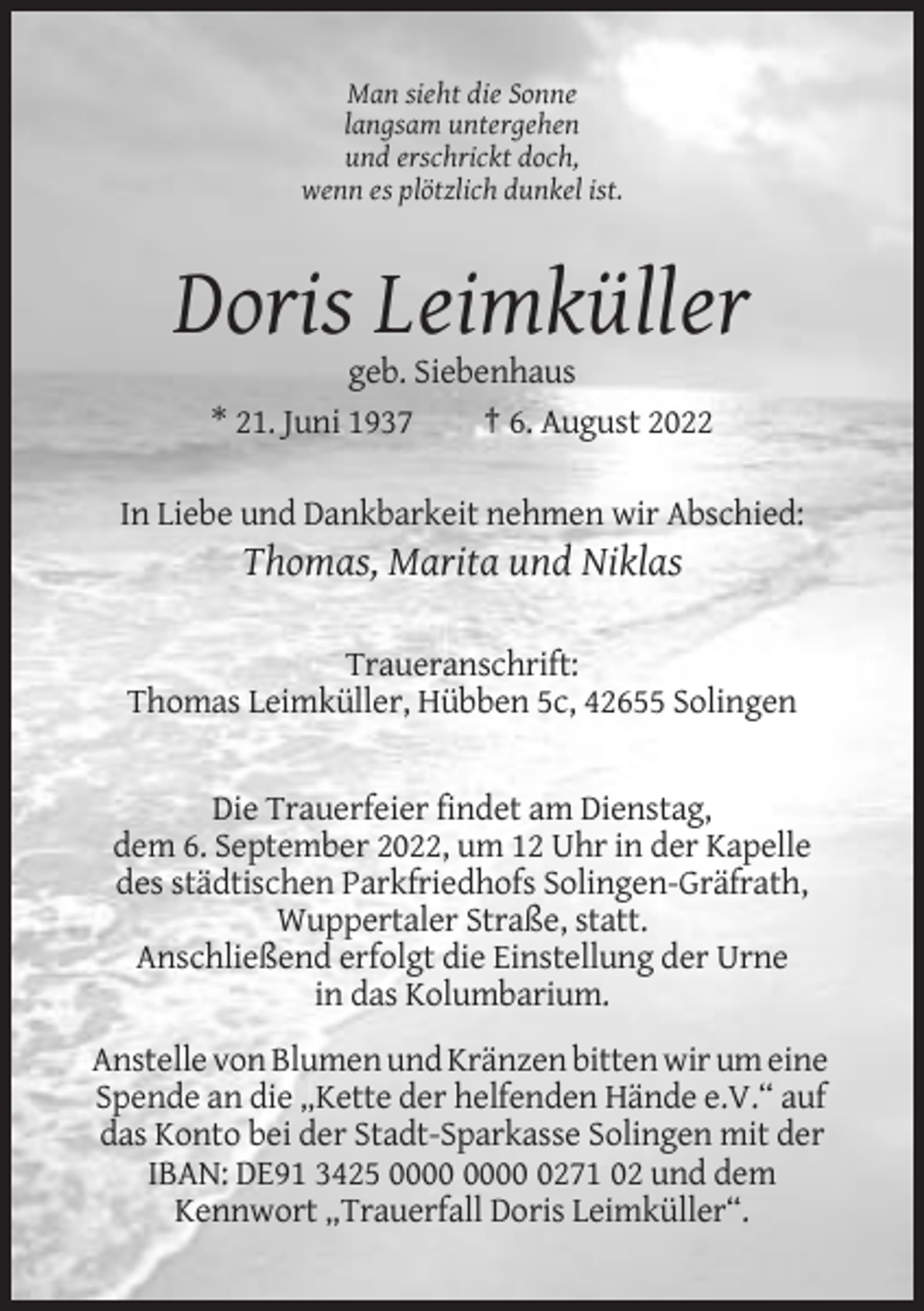 <p>Man sieht die Sonne<br />langsam untergehen<br />und erschrickt doch,<br />wenn es plötzlich dunkel ist.</p><p>Doris Leimküller<br />geb. Siebenhaus<br />* 21. Juni 1937<br />† 6. August 2022<br />In Liebe und Dankbarkeit nehmen wir Abschied:</p><p>Thomas, Marita und Niklas<br />Traueranschrift:<br />Thomas Leimküller, Hübben 5c, 42655 Solingen</p><p>Die Trauerfeier findet am Dienstag,<br />dem 6. September 2022, um 12 Uhr in der Kapelle<br />des städtischen Parkfriedhofs Solingen-Gräfrath,<br />Wuppertaler Straße, statt.<br />Anschließend erfolgt die Einstellung der Urne<br />in das Kolumbarium.<br />Anstelle von Blumen und Kränzen bitten wir um eine<br />Spende an die „Kette der helfenden Hände e.V.“ auf<br />das Konto bei der Stadt-Sparkasse Solingen mit der<br />IBAN: DE91 3425 0271 02 und dem<br />Kennwort „Trauerfall Doris Leimküller“.</p>
