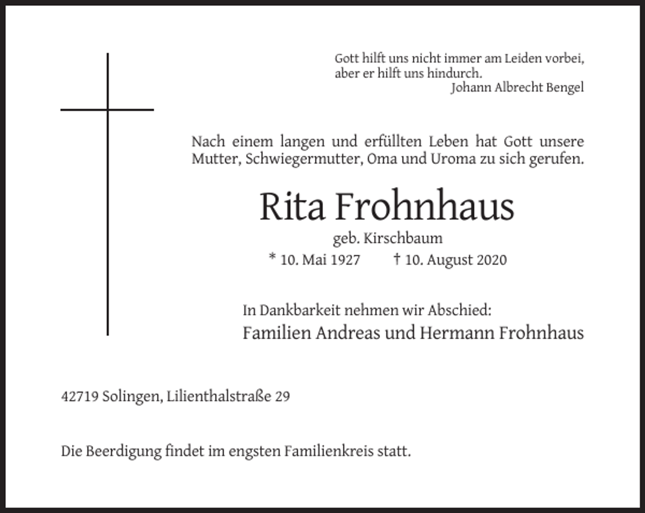 <p>Gott hilft uns nicht immer am Leiden vorbei,<br />aber er hilft uns hindurch.<br />Johann Albrecht Bengel</p><p>Nach einem langen und erfüllten Leben hat Gott unsere<br />Mutter, Schwiegermutter, Oma und Uroma zu sich gerufen.</p><p>Rita Frohnhaus<br />geb. Kirschbaum<br />* 10. Mai 1927<br />† 10. August 2020</p><p>In Dankbarkeit nehmen wir Abschied:</p><p>Familien Andreas und Hermann Frohnhaus</p><p>42719 Solingen, Lilienthalstraße 29</p><p>Die Beerdigung findet im engsten Familienkreis statt.</p>