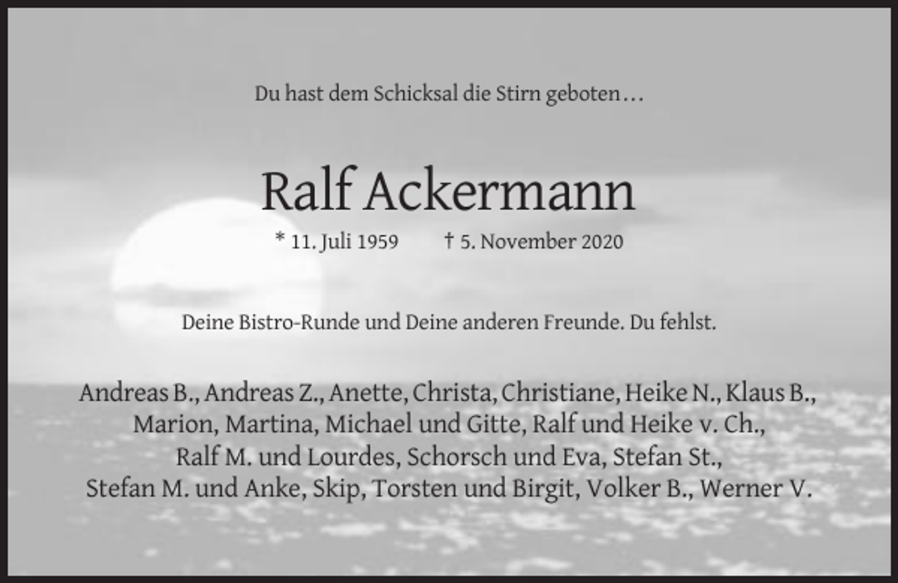 <p>Du hast dem Schicksal die Stirn geboten . . .</p><p>Ralf Ackermann<br />* 11. Juli 1959</p><p>† 5. November 2020</p><p>Deine Bistro-Runde und Deine anderen Freunde. Du fehlst.</p><p>Andreas B., Andreas Z., Anette, Christa, Christiane, Heike N., Klaus B.,<br />Marion, Martina, Michael und Gitte, Ralf und Heike v. Ch.,<br />Ralf M. und Lourdes, Schorsch und Eva, Stefan St.,<br />Stefan M. und Anke, Skip, Torsten und Birgit, Volker B., Werner V.</p>