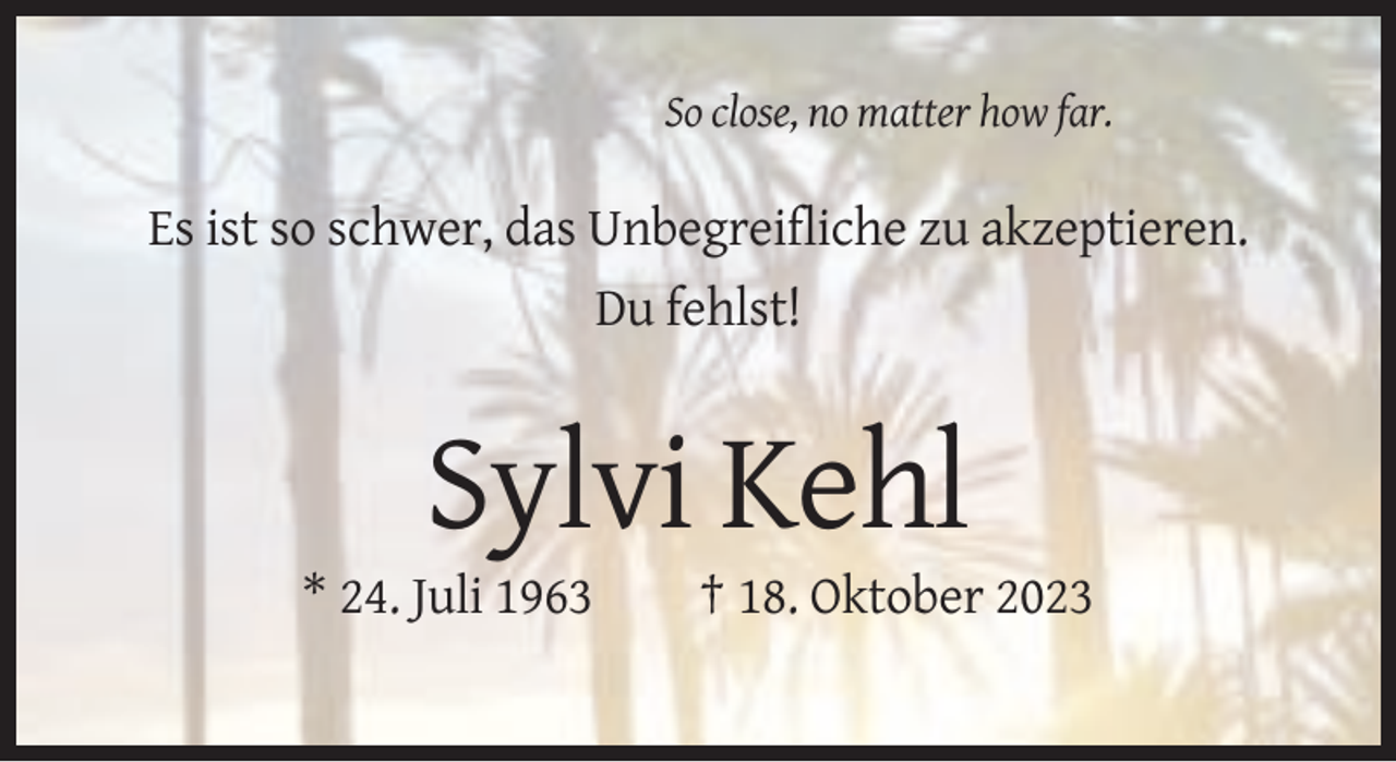 <p>So close, no matter how far.</p><p>Es ist so schwer, das Unbegreifliche zu akzeptieren.<br />Du fehlst!</p><p>Sylvi Kehl<br />* 24. Juli 1963</p><p>† 18. Oktober 2023</p>