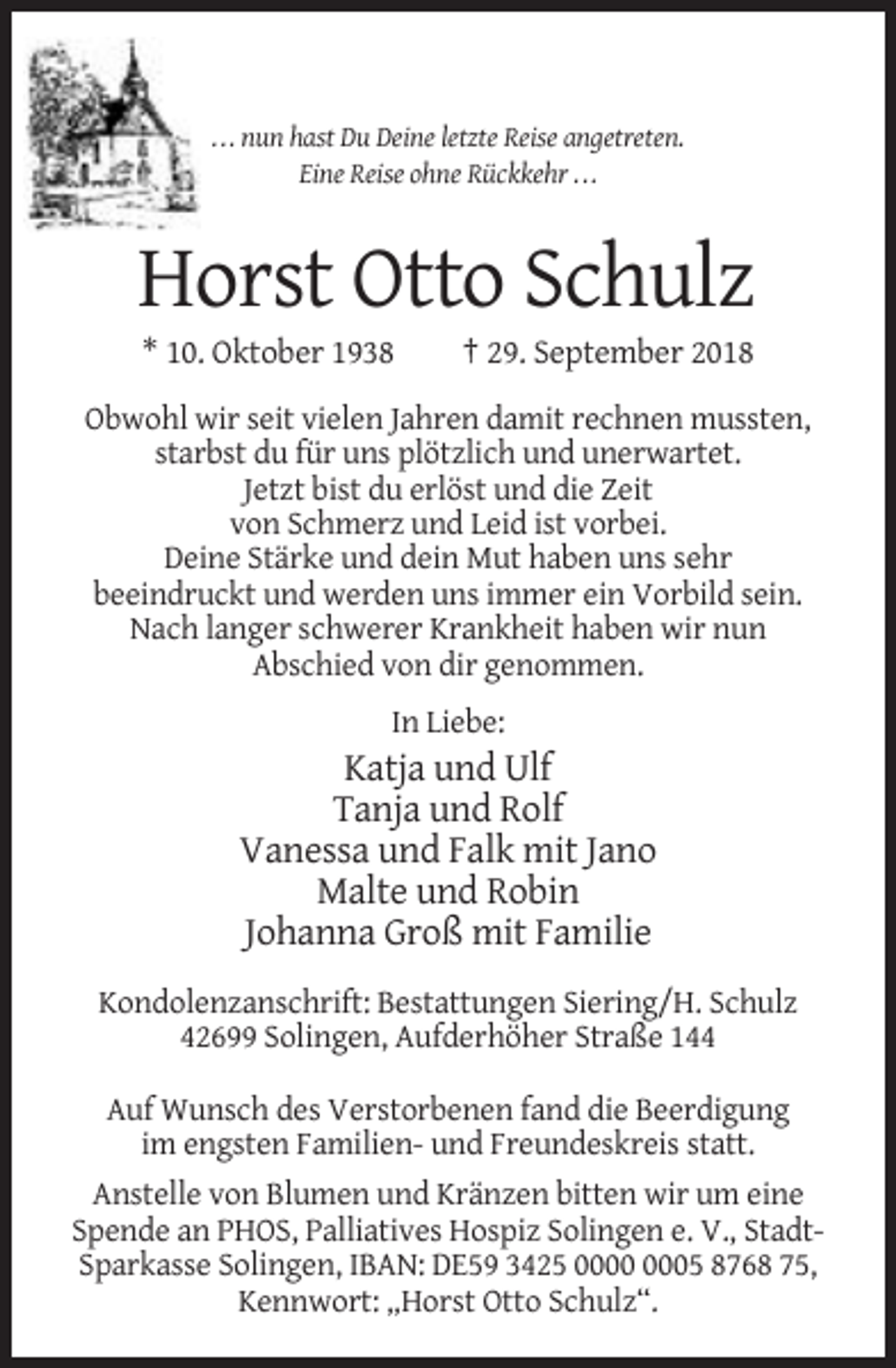 <p>. . . nun hast Du Deine letzte Reise angetreten.<br />Eine Reise ohne Rückkehr . . .</p><p>Horst Otto Schulz<br />* 10. Oktober 1938</p><p>† 29. September 2018</p><p>Obwohl wir seit vielen Jahren damit rechnen mussten,<br />starbst du für uns plötzlich und unerwartet.<br />Jetzt bist du erlöst und die Zeit<br />von Schmerz und Leid ist vorbei.<br />Deine Stärke und dein Mut haben uns sehr<br />beeindruckt und werden uns immer ein Vorbild sein.<br />Nach langer schwerer Krankheit haben wir nun<br />Abschied von dir genommen.<br />In Liebe:</p><p>Katja und Ulf<br />Tanja und Rolf<br />Vanessa und Falk mit Jano<br />Malte und Robin<br />Johanna Groß mit Familie<br />Kondolenzanschrift: Bestattungen Siering/H. Schulz<br />42699 Solingen, Aufderhöher Straße 144<br />Auf Wunsch des Verstorbenen fand die Beerdigung<br />im engsten Familien- und Freundeskreis statt.<br />Anstelle von Blumen und Kränzen bitten wir um eine<br />Spende an PHOS, Palliatives Hospiz Solingen e. V., StadtSparkasse Solingen, IBAN: DE59 3425 05 8768 75,<br />Kennwort: „Horst Otto Schulz“.</p>