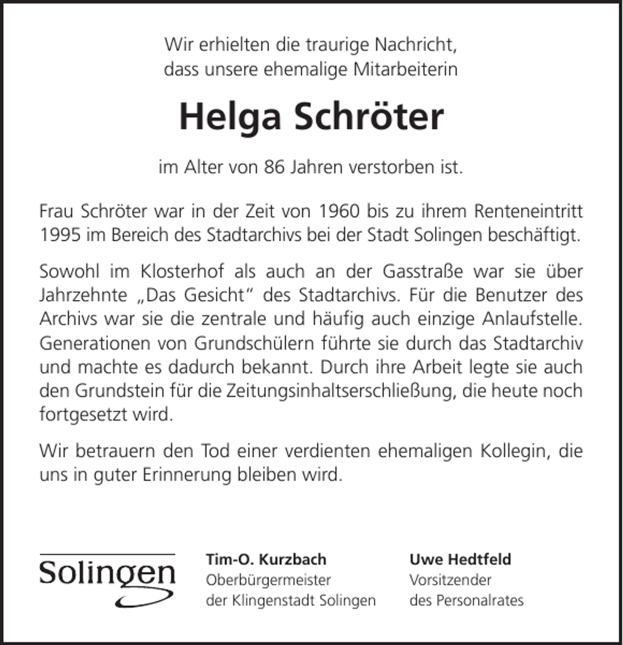 <p>Wir erhielten die traurige Nachricht,<br />dass unsere ehemalige Mitarbeiterin</p><p>Helga Schröter<br />im Alter von 86 Jahren verstorben ist.<br />Frau Schröter war in der Zeit von 1960 bis zu ihrem Renteneintritt<br />1995 im Bereich des Stadtarchivs bei der Stadt Solingen beschäftigt.<br />Sowohl im Klosterhof als auch an der Gasstraße war sie über<br />Jahrzehnte Das Gesicht des Stadtarchivs. Für die Benutzer des<br />Archivs war sie die zentrale und häuﬁg auch einzige Anlaufstelle.<br />Generationen von Grundschülern führte sie durch das Stadtarchiv<br />und machte es dadurch bekannt. Durch ihre Arbeit legte sie auch<br />den Grundstein für die Zeitungsinhaltserschließung, die heute noch<br />fortgesetzt wird.<br />Wir betrauern den Tod einer verdienten ehemaligen Kollegin, die<br />uns in guter Erinnerung bleiben wird.</p><p>Tim-O. Kurzbach<br />Oberbürgermeister<br />der Klingenstadt Solingen</p><p>Uwe Hedtfeld<br />Vorsitzender<br />des Personalrates</p>