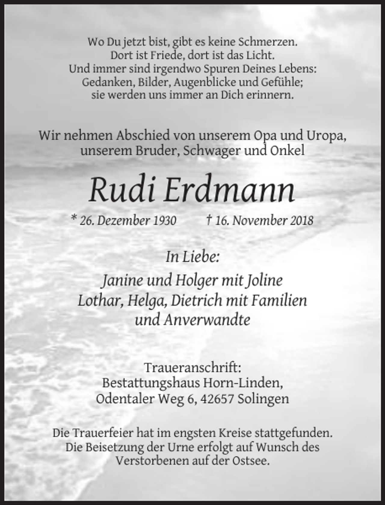 <p>Wo Du jetzt bist, gibt es keine Schmerzen.<br />Dort ist Friede, dort ist das Licht.<br />Und immer sind irgendwo Spuren Deines Lebens:<br />Gedanken, Bilder, Augenblicke und Gefühle;<br />sie werden uns immer an Dich erinnern.</p><p>Wir nehmen Abschied von unserem Opa und Uropa,<br />unserem Bruder, Schwager und Onkel</p><p>Rudi Erdmann<br />* 26. Dezember 1930</p><p>† 16. November 2018</p><p>In Liebe:<br />Janine und Holger mit Joline<br />Lothar, Helga, Dietrich mit Familien<br />und Anverwandte<br />Traueranschrift:<br />Bestattungshaus Horn-Linden,<br />Odentaler Weg 6, 42657 Solingen<br />Die Trauerfeier hat im engsten Kreise stattgefunden.<br />Die Beisetzung der Urne erfolgt auf Wunsch des<br />Verstorbenen auf der Ostsee.</p>