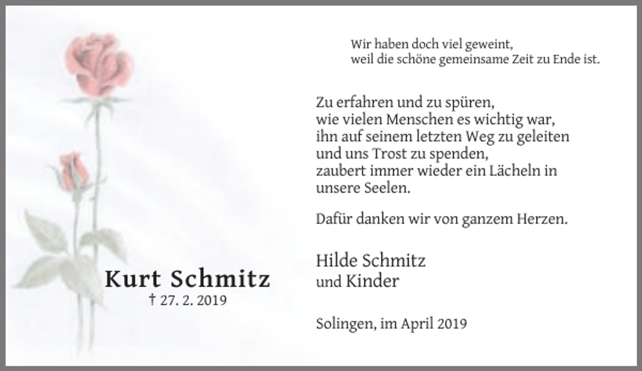 <p>Wir haben doch viel geweint,<br />weil die schöne gemeinsame Zeit zu Ende ist.</p><p>Zu erfahren und zu spüren,<br />wie vielen Menschen es wichtig war,<br />ihn auf seinem letzten Weg zu geleiten<br />und uns Trost zu spenden,<br />zaubert immer wieder ein Lächeln in<br />unsere Seelen.<br />Dafür danken wir von ganzem Herzen.</p><p>Kurt Schmitz</p><p>Hilde Schmitz<br />und Kinder</p><p>† 27. 2. 2019<br />Solingen, im April 2019</p>