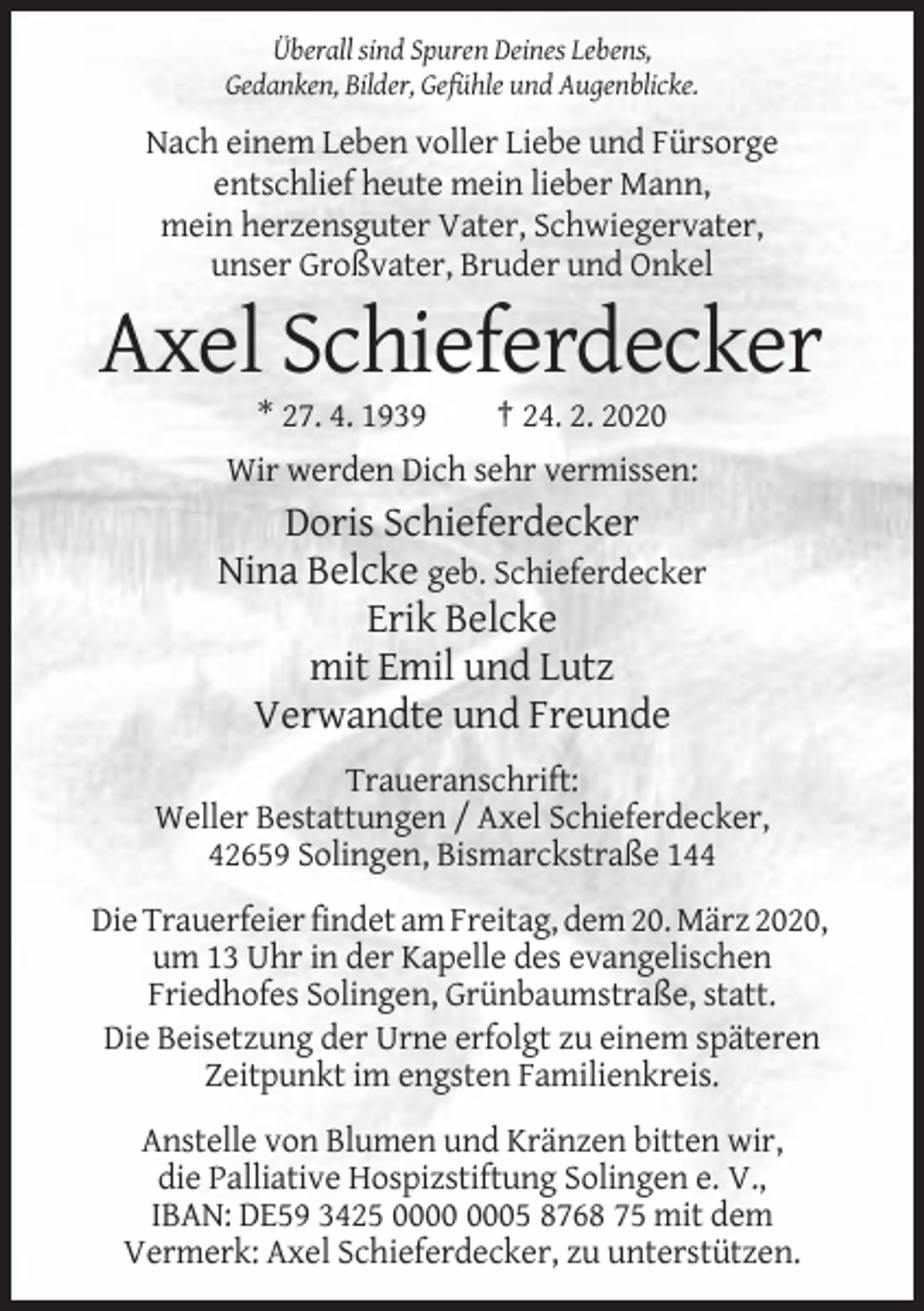 <p>Überall sind Spuren Deines Lebens,<br />Gedanken, Bilder, Gefühle und Augenblicke.</p><p>Nach einem Leben voller Liebe und Fürsorge<br />entschlief heute mein lieber Mann,<br />mein herzensguter Vater, Schwiegervater,<br />unser Großvater, Bruder und Onkel</p><p>Axel Schieferdecker<br />* 27. 4. 1939</p><p>† 24. 2. 2020</p><p>Wir werden Dich sehr vermissen:</p><p>Doris Schieferdecker<br />Nina Belcke geb. Schieferdecker<br />Erik Belcke<br />mit Emil und Lutz<br />Verwandte und Freunde<br />Traueranschrift:<br />Weller Bestattungen / Axel Schieferdecker,<br />42659 Solingen, Bismarckstraße 144<br />Die Trauerfeier findet am Freitag, dem 20. März 2020,<br />um 13 Uhr in der Kapelle des evangelischen<br />Friedhofes Solingen, Grünbaumstraße, statt.<br />Die Beisetzung der Urne erfolgt zu einem späteren<br />Zeitpunkt im engsten Familienkreis.<br />Anstelle von Blumen und Kränzen bitten wir,<br />die Palliative Hospizstiftung Solingen e. V.,<br />IBAN: DE59 3425 05 8768 75 mit dem<br />Vermerk: Axel Schieferdecker, zu unterstützen.</p>