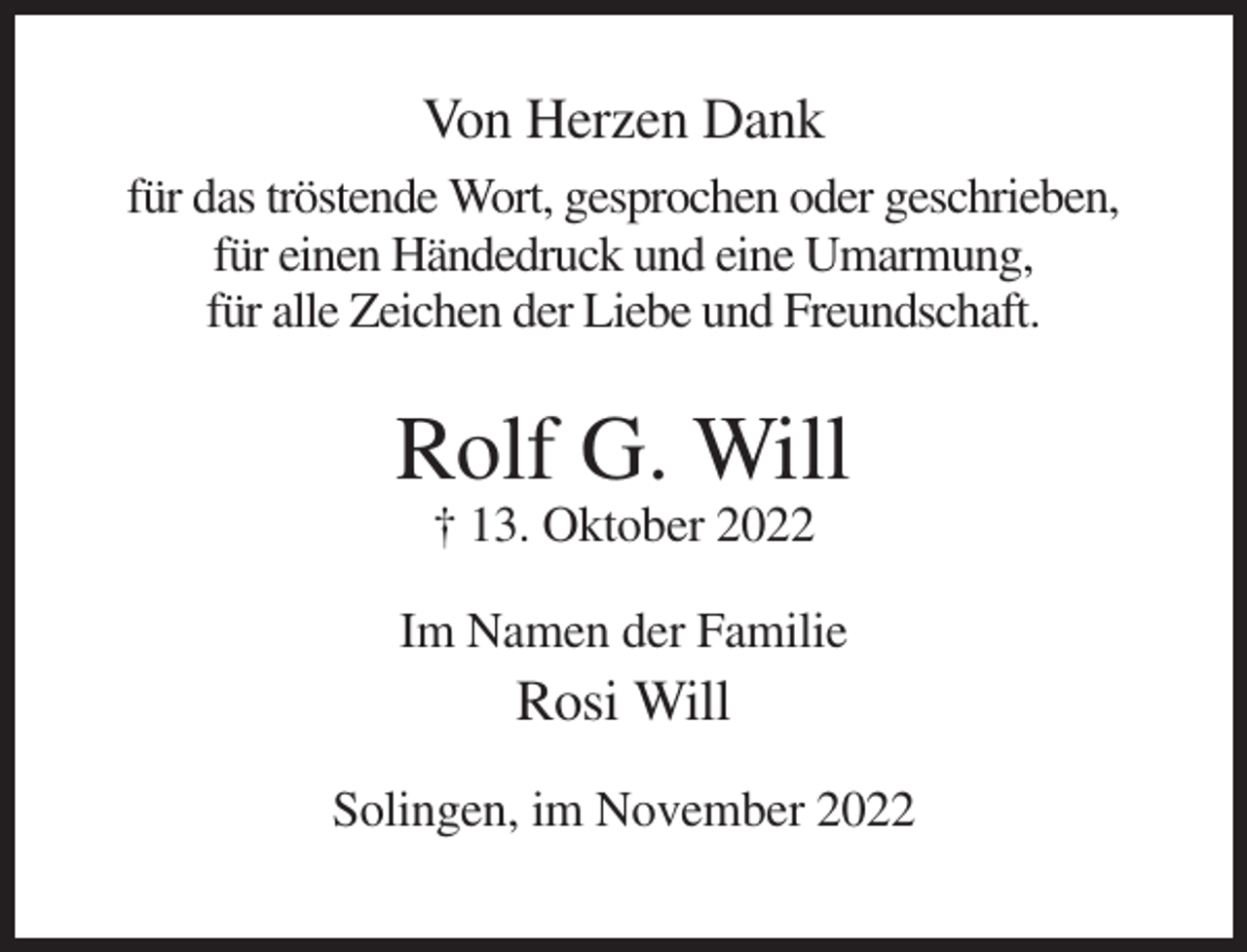 <p>Von Herzen Dank<br />für das tröstende Wort, gesprochen oder geschrieben,<br />für einen Händedruck und eine Umarmung,<br />für alle Zeichen der Liebe und Freundschaft.</p><p>Rolf G. Will<br />† 13. Oktober 2022<br />Im Namen der Familie</p><p>Rosi Will<br />Solingen, im November 2022</p>