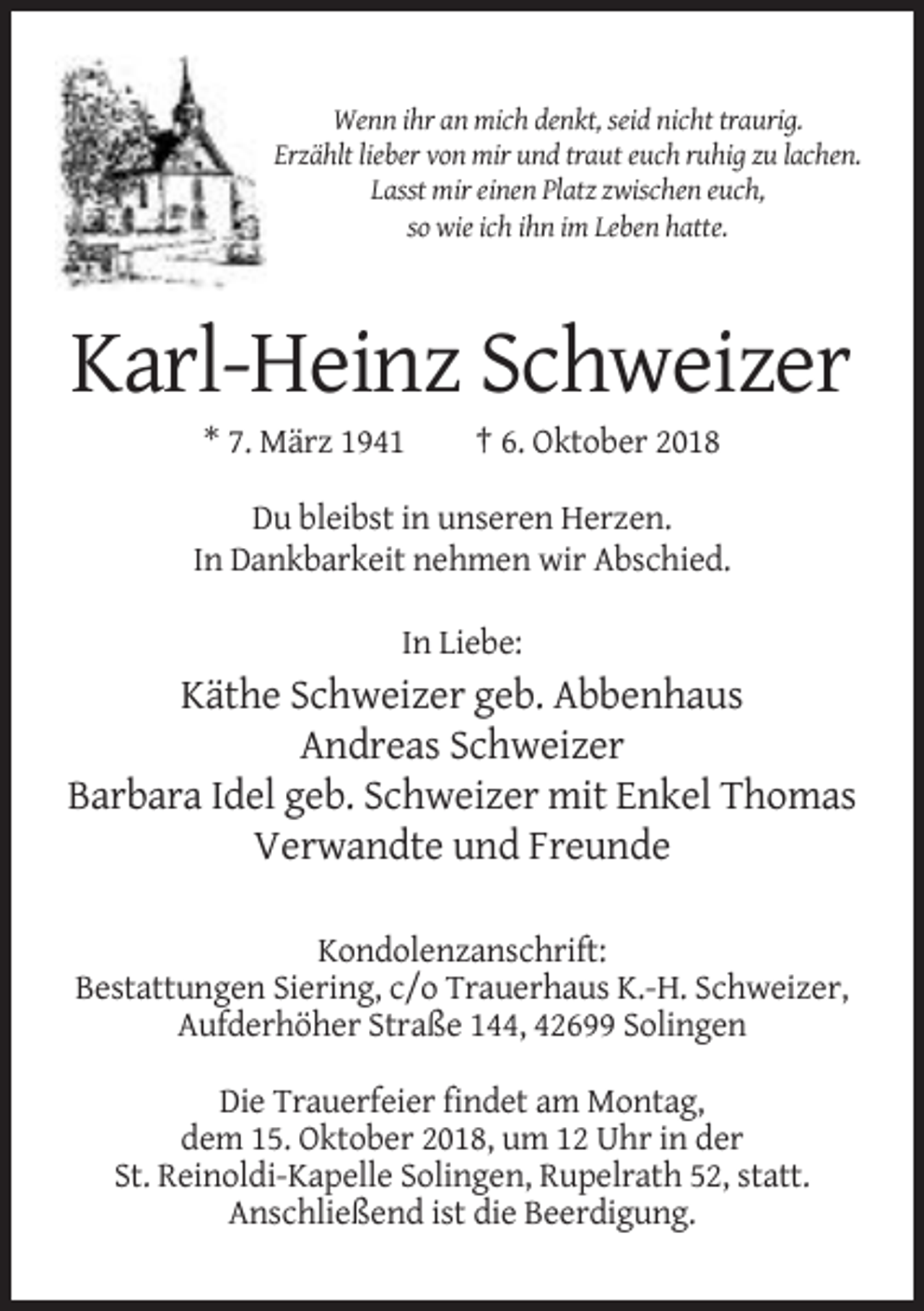 <p>Wenn ihr an mich denkt, seid nicht traurig.<br />Erzählt lieber von mir und traut euch ruhig zu lachen.<br />Lasst mir einen Platz zwischen euch,<br />so wie ich ihn im Leben hatte.</p><p>Karl-Heinz Schweizer<br />* 7. März 1941</p><p>† 6. Oktober 2018</p><p>Du bleibst in unseren Herzen.<br />In Dankbarkeit nehmen wir Abschied.<br />In Liebe:</p><p>Käthe Schweizer geb. Abbenhaus<br />Andreas Schweizer<br />Barbara Idel geb. Schweizer mit Enkel Thomas<br />Verwandte und Freunde<br />Kondolenzanschrift:<br />Bestattungen Siering, c/o Trauerhaus K.-H. Schweizer,<br />Aufderhöher Straße 144, 42699 Solingen<br />Die Trauerfeier findet am Montag,<br />dem 15. Oktober 2018, um 12 Uhr in der<br />St. Reinoldi-Kapelle Solingen, Rupelrath 52, statt.<br />Anschließend ist die Beerdigung.</p>