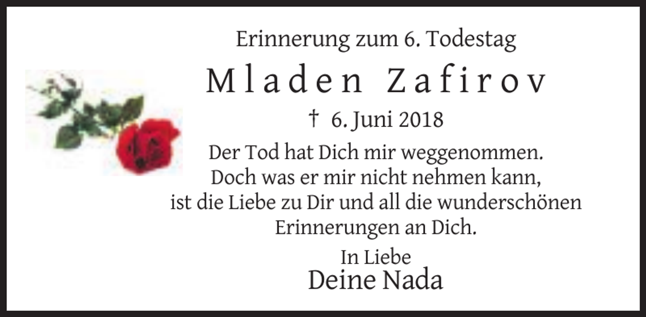 <p>Erinnerung zum 6. Todestag</p>
<p>Mladen Zafirov<br />† 6. Juni 2018<br />Der Tod hat Dich mir weggenommen.<br />Doch was er mir nicht nehmen kann,<br />ist die Liebe zu Dir und all die wunderschönen<br />Erinnerungen an Dich.<br />In Liebe</p>
<p>Deine Nada</p>