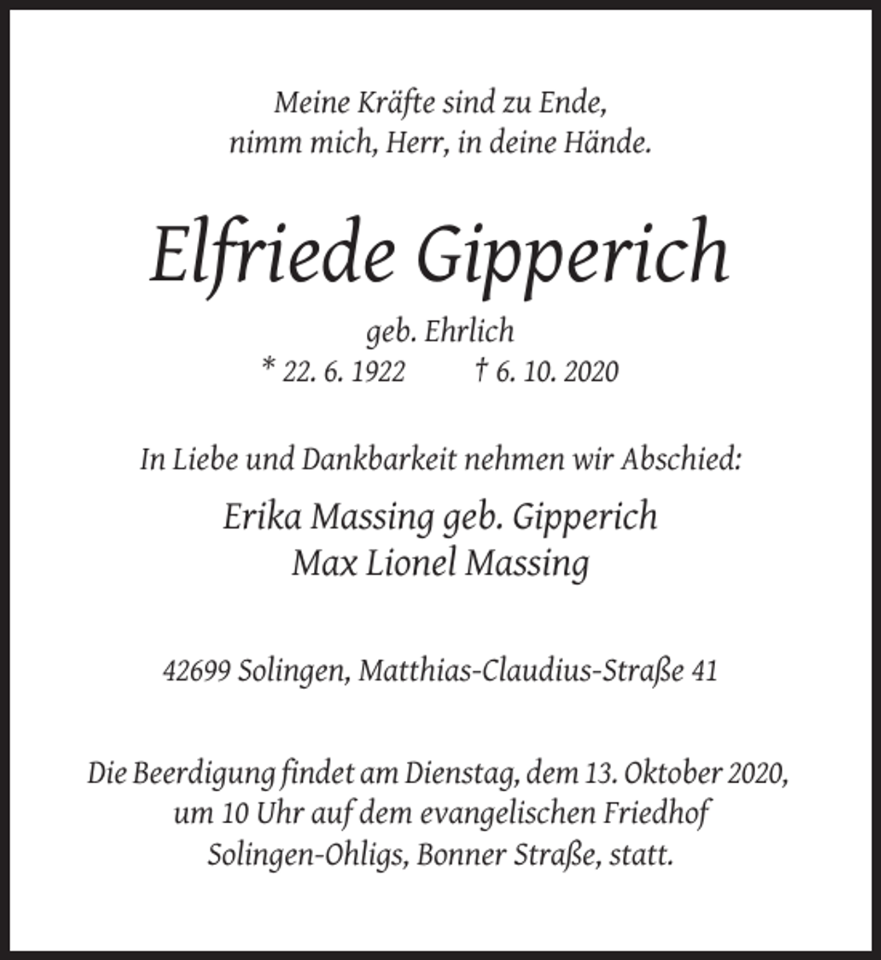 <p>Meine Kräfte sind zu Ende,<br />nimm mich, Herr, in deine Hände.</p><p>Elfriede Gipperich<br />geb. Ehrlich<br />* 22. 6. 1922<br />† 6. 10. 2020<br />In Liebe und Dankbarkeit nehmen wir Abschied:</p><p>Erika Massing geb. Gipperich<br />Max Lionel Massing<br />42699 Solingen, Matthias-Claudius-Straße 41</p><p>Die Beerdigung findet am Dienstag, dem 13. Oktober 2020,<br />um 10 Uhr auf dem evangelischen Friedhof<br />Solingen-Ohligs, Bonner Straße, statt.</p>