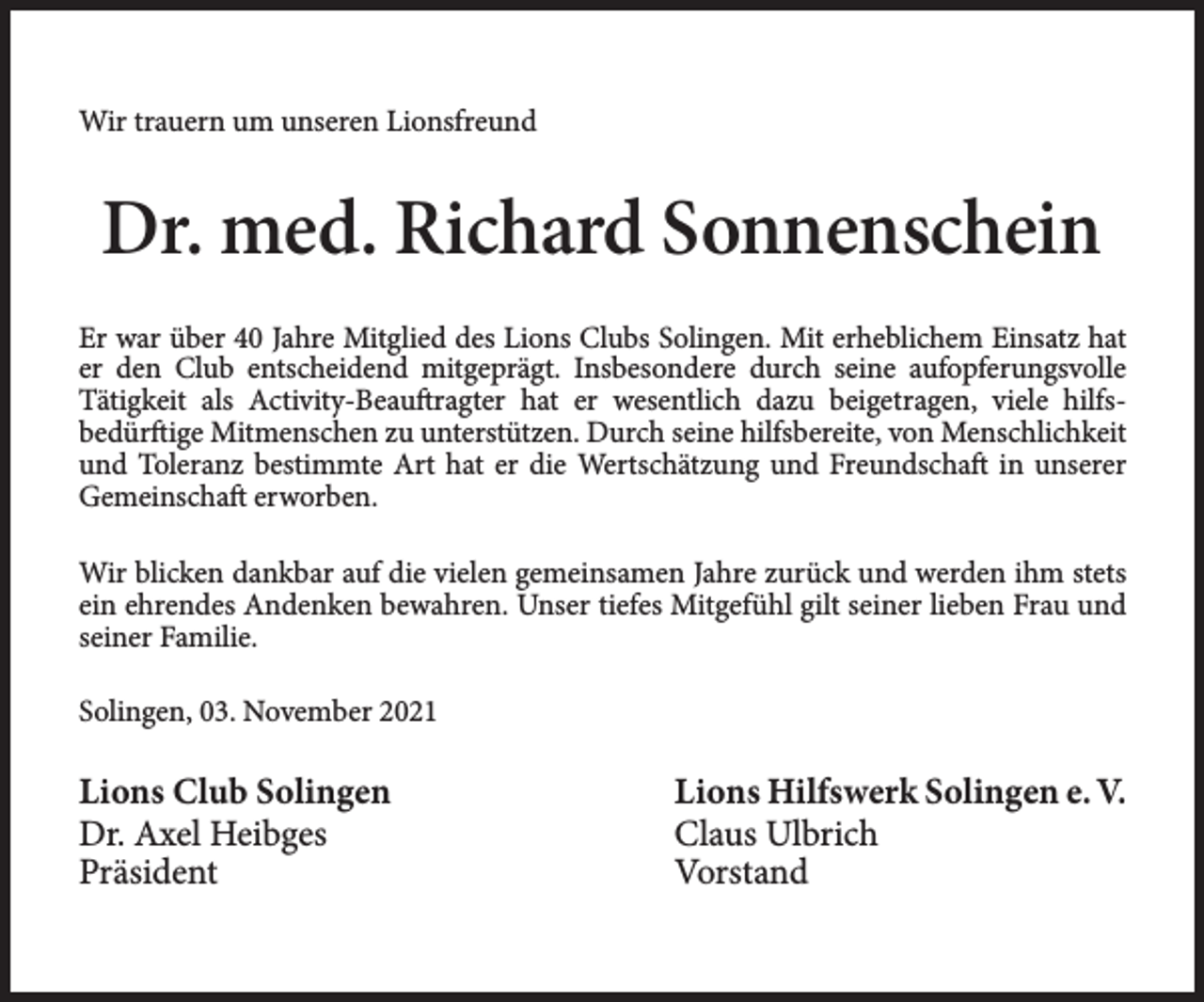 <p>Wir trauern um unseren Lionsfreund</p><p>Dr. med. Richard Sonnenschein<br />Er war über 40 Jahre Mitglied des Lions Clubs Solingen. Mit erheblichem Einsatz hat<br />er den Club entscheidend mitgeprägt. Insbesondere durch seine aufopferungsvolle<br />Tätigkeit als Activity-Beauftragter hat er wesentlich dazu beigetragen, viele hilfsbedürftige Mitmenschen zu unterstützen. Durch seine hilfsbereite, von Menschlichkeit<br />und Toleranz bestimmte Art hat er die Wertschätzung und Freundschaft in unserer<br />Gemeinschaft erworben.<br />Wir blicken dankbar auf die vielen gemeinsamen Jahre zurück und werden ihm stets<br />ein ehrendes Andenken bewahren. Unser tiefes Mitgefühl gilt seiner lieben Frau und<br />seiner Familie.<br />Solingen, 03. November 2021</p><p>Lions Club Solingen<br />Dr. Axel Heibges<br />Präsident</p><p>Lions Hilfswerk Solingen e. V.<br />Claus Ulbrich<br />Vorstand</p>