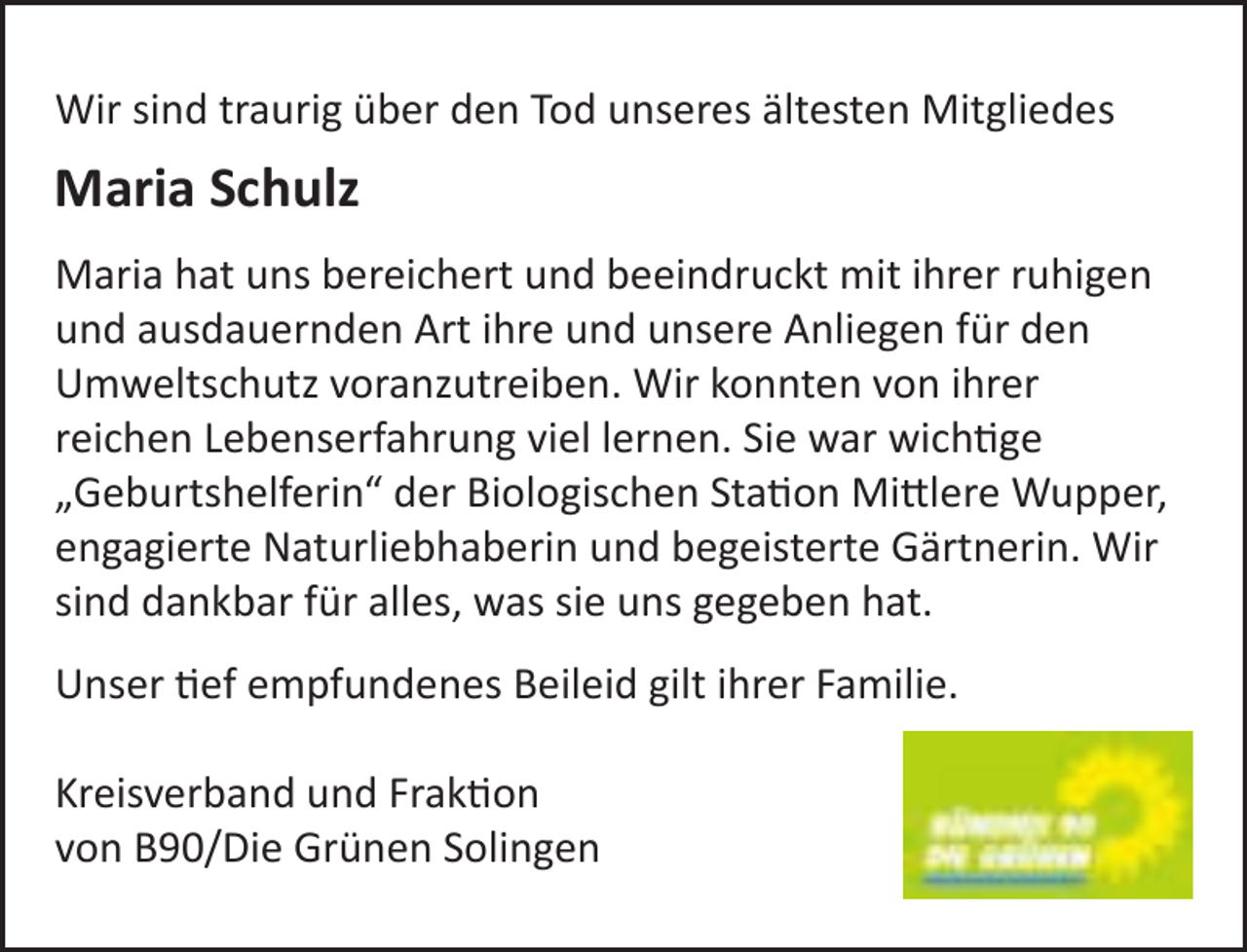 <p>Wir sind traurig über den Tod unseres ältesten Mitgliedes</p><p>Maria Schulz<br />Maria hat uns bereichert und beeindruckt mit ihrer ruhigen<br />und ausdauernden Art ihre und unsere Anliegen für den<br />Umweltschutz voranzutreiben. Wir konnten von ihrer<br />reichen Lebenserfahrung viel lernen. Sie war wichtige<br />„Geburtshelferin“ der Biologischen Station Mittlere Wupper,<br />engagierte Naturliebhaberin und begeisterte Gärtnerin. Wir<br />sind dankbar für alles, was sie uns gegeben hat.<br />Unser tief empfundenes Beileid gilt ihrer Familie.<br />Kreisverband und Fraktion<br />von B90/Die Grünen Solingen</p>