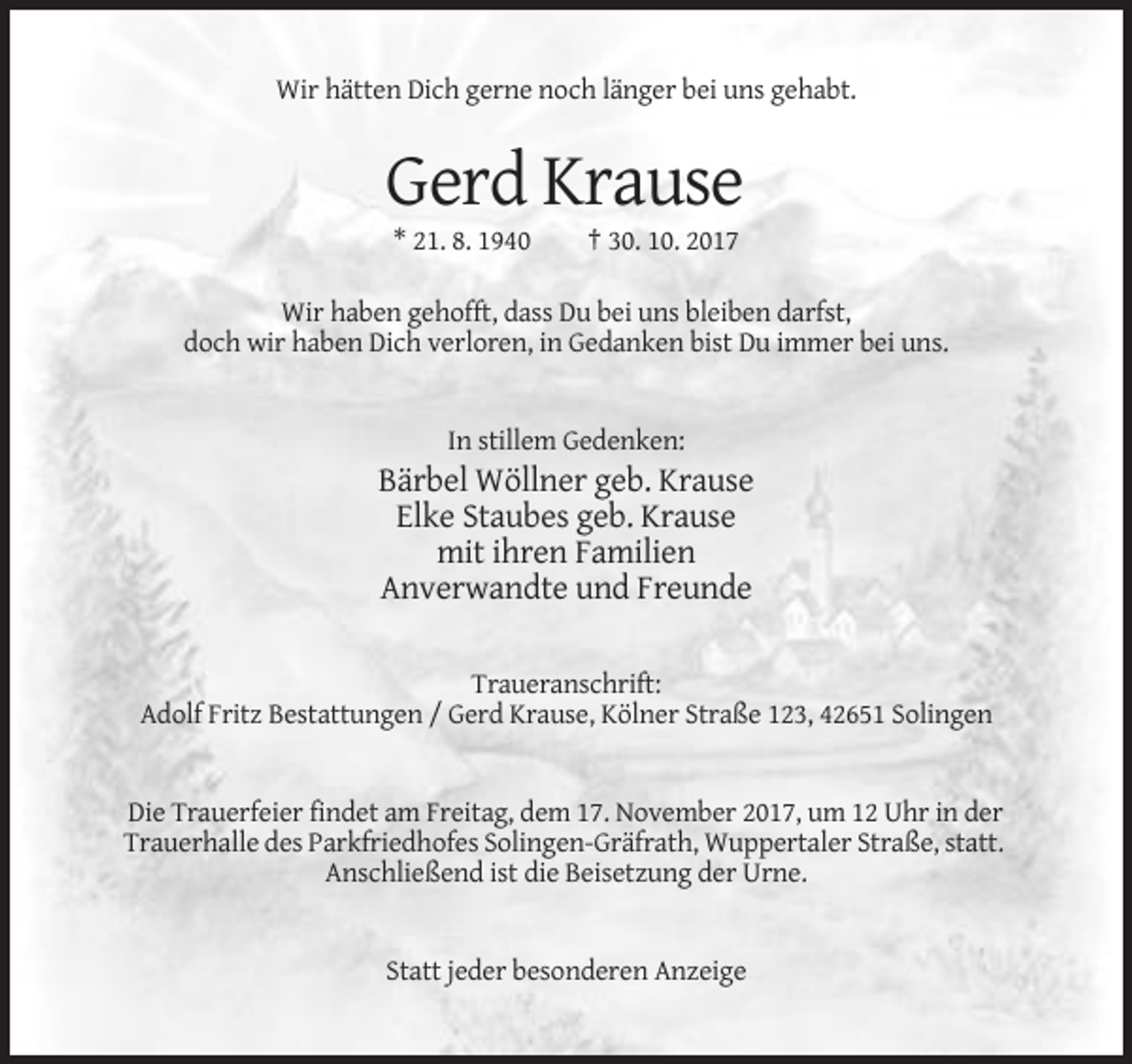 <p>Wir hätten Dich gerne noch länger bei uns gehabt.</p><p>Gerd Krause<br />* 21. 8. 1940</p><p>† 30. 10. 2017</p><p>Wir haben gehofft, dass Du bei uns bleiben darfst,<br />doch wir haben Dich verloren, in Gedanken bist Du immer bei uns.</p><p>In stillem Gedenken:</p><p>Bärbel Wöllner geb. Krause<br />Elke Staubes geb. Krause<br />mit ihren Familien<br />Anverwandte und Freunde<br />Traueranschrift:<br />Adolf Fritz Bestattungen / Gerd Krause, Kölner Straße 123, 42651 Solingen</p><p>Die Trauerfeier findet am Freitag, dem 17. November 2017, um 12 Uhr in der<br />Trauerhalle des Parkfriedhofes Solingen-Gräfrath, Wuppertaler Straße, statt.<br />Anschließend ist die Beisetzung der Urne.</p><p>Statt jeder besonderen Anzeige</p>