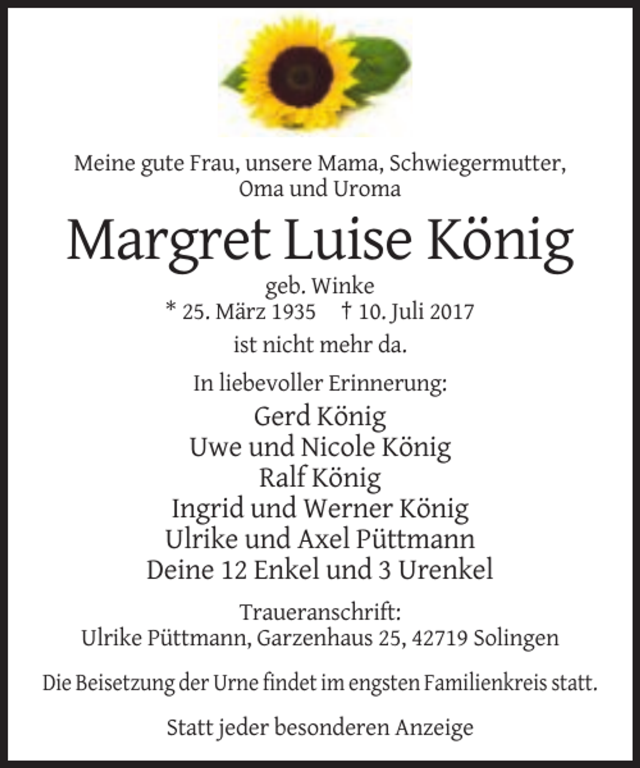 <p>Meine gute Frau, unsere Mama, Schwiegermutter,<br />Oma und Uroma</p><p>Margret Luise König<br />geb. Winke<br />* 25. März 1935 † 10. Juli 2017<br />ist nicht mehr da.<!--filtered-->In liebevoller Erinnerung:</p><p>Gerd König<br />Uwe und Nicole König<br />Ralf König<br />Ingrid und Werner König<br />Ulrike und Axel Püttmann<br />Deine
 12 Enkel und 3 Urenkel<br />Traueranschrift:<br />Ulrike Püttmann, Garzenhaus 25, 42719 Solingen<br />Die Beisetzung der Urne findet im engsten Familienkreis statt.<br />Statt jeder besonderen Anzeige</p>