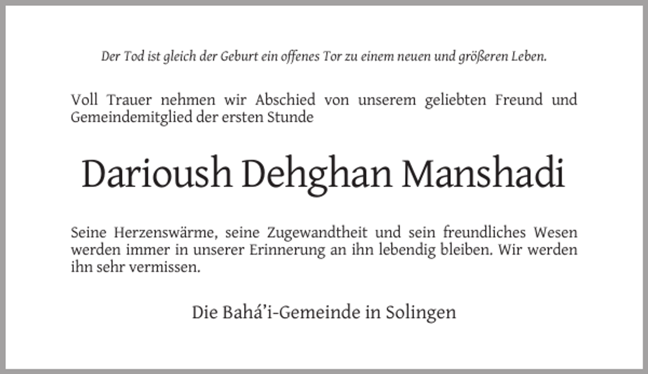 <p>Der Tod ist gleich der Geburt ein offenes Tor zu einem neuen und größeren Leben.</p><p>Voll Trauer nehmen wir Abschied von unserem geliebten Freund und<br />Gemeindemitglied der ersten Stunde</p><p>Darioush Dehghan Manshadi<br />Seine Herzenswärme, seine Zugewandtheit und sein freundliches Wesen<br />werden immer in unserer Erinnerung an ihn lebendig bleiben. Wir werden<br />ihn sehr vermissen.</p><p>Die Bahá’i-Gemeinde in Solingen</p>