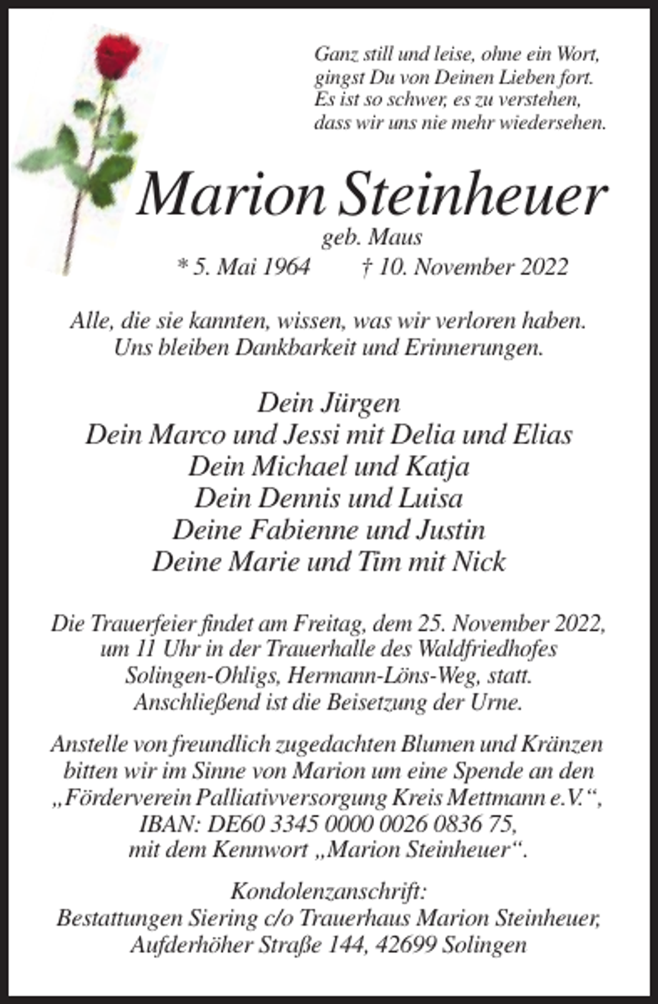 <p>Ganz still und leise, ohne ein Wort,<br />gingst Du von Deinen Lieben fort.<br />Es ist so schwer, es zu verstehen,<br />dass wir uns nie mehr wiedersehen.</p><p>Marion Steinheuer<br />* 5. Mai 1964</p><p>geb. Maus<br />† 10. November 2022</p><p>Alle, die sie kannten, wissen, was wir verloren haben.<br />Uns bleiben Dankbarkeit und Erinnerungen.</p><p>Dein Jürgen<br />Dein Marco und Jessi mit Delia und Elias<br />Dein Michael und Katja<br />Dein Dennis und Luisa<br />Deine Fabienne und Justin<br />Deine Marie und Tim mit Nick<br />Die Trauerfeier findet am Freitag, dem 25. November 2022,<br />um 11 Uhr in der Trauerhalle des Waldfriedhofes<br />Solingen-Ohligs, Hermann-Löns-Weg, statt.<br />Anschließend ist die Beisetzung der Urne.<br />Anstelle von freundlich zugedachten Blumen und Kränzen<br />bitten wir im Sinne von Marion um eine Spende an den<br />„Förderverein Palliativversorgung Kreis Mettmann e.V.“,<br />IBAN: DE60 3345 0026 0836 75,<br />mit dem Kennwort „Marion Steinheuer“.<br />Kondolenzanschrift:<br />Bestattungen Siering c/o Trauerhaus Marion Steinheuer,<br />Aufderhöher Straße 144, 42699 Solingen</p>