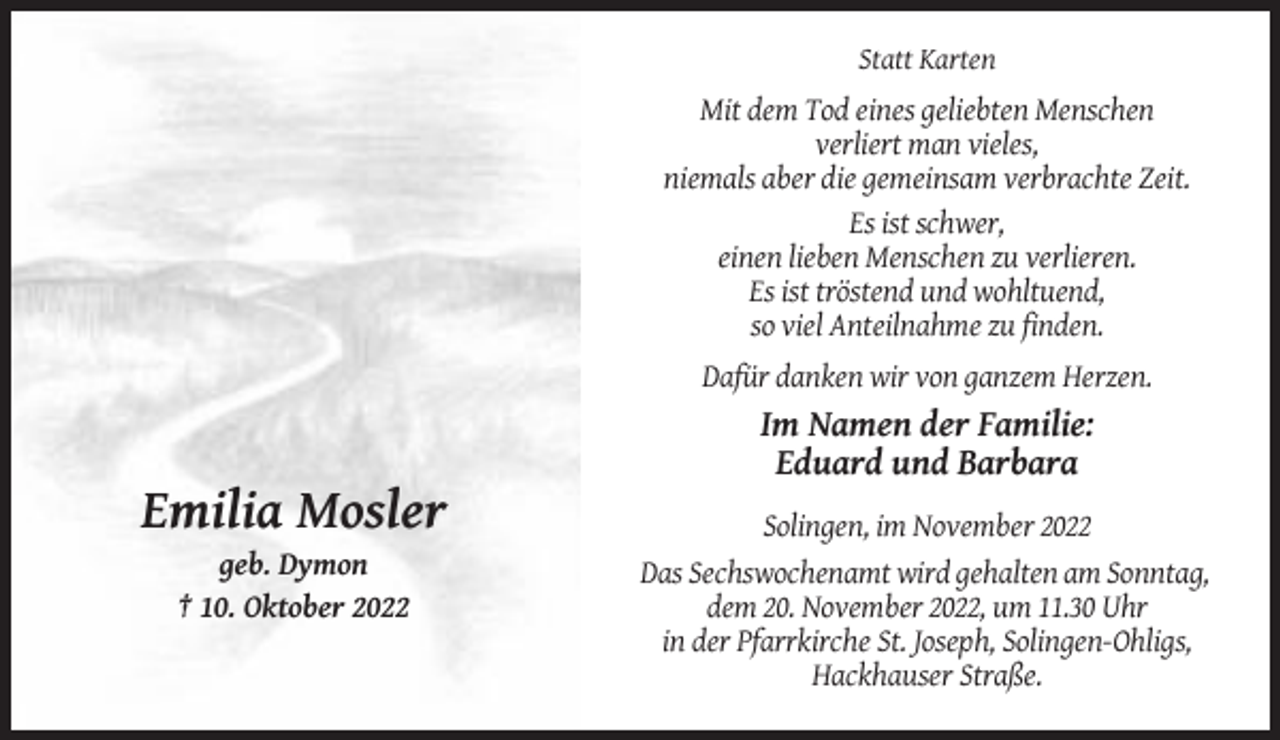 <p>Statt Karten</p><p>Mit dem Tod eines geliebten Menschen<br />verliert man vieles,<br />niemals aber die gemeinsam verbrachte Zeit.<br />Es ist schwer,<br />einen lieben Menschen zu verlieren.<br />Es ist tröstend und wohltuend,<br />so viel Anteilnahme zu finden.<br />Dafür danken wir von ganzem Herzen.</p><p>Im Namen der Familie:<br />Eduard und Barbara</p><p>Emilia Mosler<br />geb. Dymon<br />† 10. Oktober 2022</p><p>Solingen, im November 2022<br />Das Sechswochenamt wird gehalten am Sonntag,<br />dem 20. November 2022, um 11.30 Uhr<br />in der Pfarrkirche St. Joseph, Solingen-Ohligs,<br />Hackhauser Straße.</p>