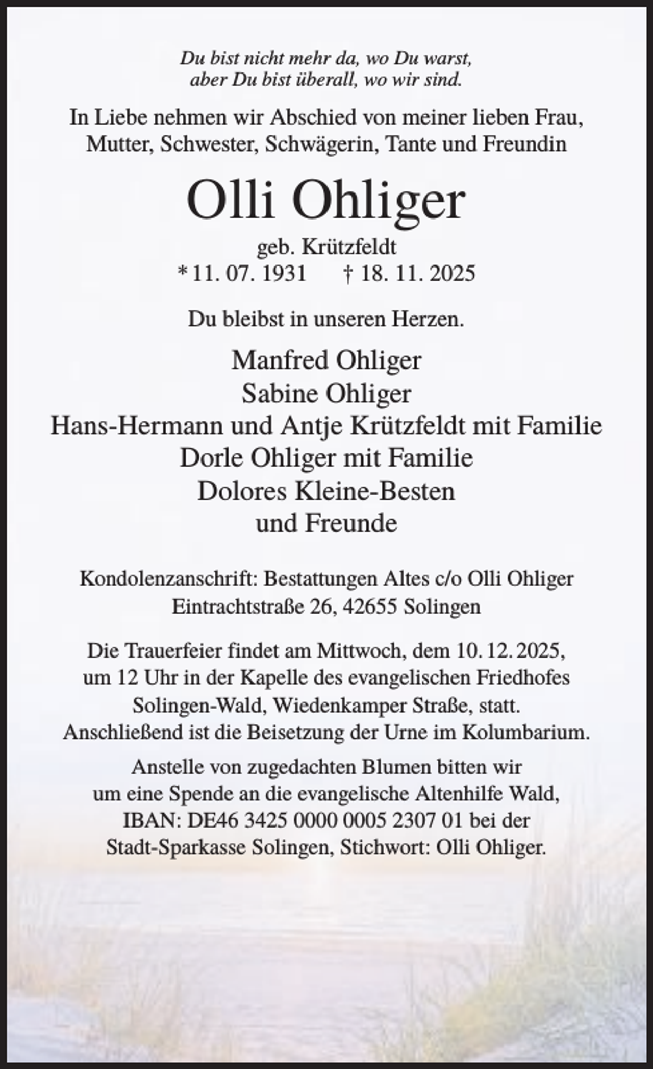 <p>Du bist nicht mehr da, wo Du warst,<br />aber Du bist überall, wo wir sind.</p><p>In Liebe nehmen wir Abschied von meiner lieben Frau,<br />Mutter, Schwester, Schwägerin, Tante und Freundin</p><p>Olli Ohliger<br />geb. Krützfeldt<br />* 11. 07. 1931<br />† 18. 11. 2025<br />Du bleibst in unseren Herzen.</p><p>Manfred Ohliger<br />Sabine Ohliger<br />Hans-Hermann und Antje Krützfeldt mit Familie<br />Dorle Ohliger mit Familie<br />Dolores Kleine-Besten<br />und Freunde<br />Kondolenzanschrift: Bestattungen Altes c/o Olli Ohliger<br />Eintrachtstraße 26, 42655 Solingen<br />Die Trauerfeier findet am Mittwoch, dem 10. 12. 2025,<br />um 12 Uhr in der Kapelle des evangelischen Friedhofes<br />Solingen-Wald, Wiedenkamper Straße, statt.<br />Anschließend ist die Beisetzung der Urne im Kolumbarium.<br />Anstelle von zugedachten Blumen bitten wir<br />um eine Spende an die evangelische Altenhilfe Wald,<br />IBAN: DE46 3425 05 2307 01 bei der<br />Stadt-Sparkasse Solingen, Stichwort: Olli Ohliger.</p>