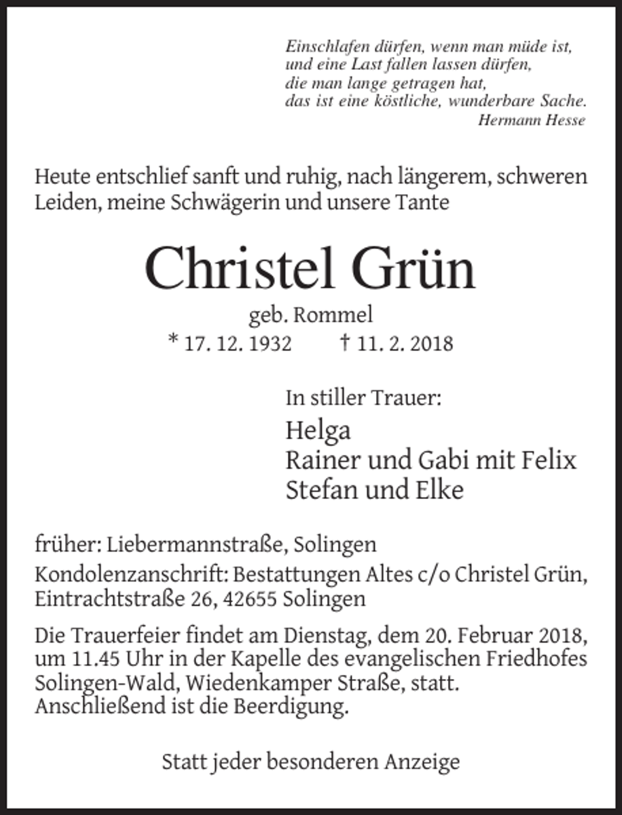<p>Einschlafen dürfen, wenn man müde ist,<br />und eine Last fallen lassen dürfen,<br />die man lange getragen hat,<br />das ist eine köstliche, wunderbare Sache.<br />Hermann Hesse</p><p>Heute entschlief sanft und ruhig, nach längerem, schweren<br />Leiden, meine Schwägerin und unsere Tante</p><p>Christel Grün<br />geb. Rommel<br />* 17. 12. 1932<br />† 11. 2. 2018<br />In stiller Trauer:</p><p>Helga<br />Rainer und Gabi mit Felix<br />Stefan und Elke<br />früher: Liebermannstraße, Solingen<br />Kondolenzanschrift: Bestattungen Altes c/o Christel Grün,<br />Eintrachtstraße 26, 42655 Solingen<br />Die Trauerfeier findet am Dienstag, dem 20. Februar 2018,<br />um 11.45 Uhr in der Kapelle des evangelischen Friedhofes<br />Solingen-Wald, Wiedenkamper Straße, statt.<br />Anschließend ist die Beerdigung.<br />Statt jeder besonderen Anzeige</p>