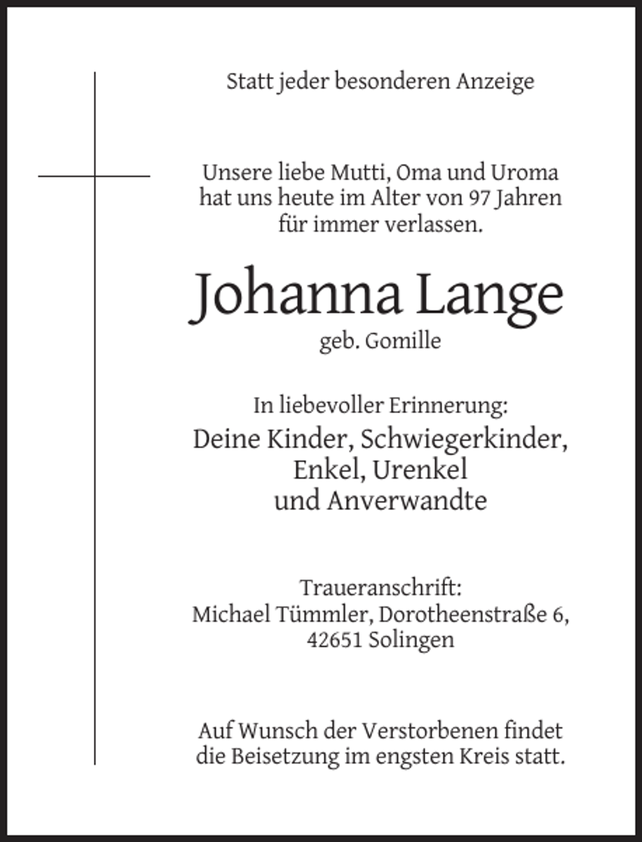 <p>Statt jeder besonderen Anzeige</p><p>Unsere liebe Mutti, Oma und Uroma<br />hat uns heute im Alter von 97 Jahren<br />für immer verlassen.</p><p>Johanna Lange<br />geb. Gomille<br />In liebevoller Erinnerung:</p><p>Deine Kinder, Schwiegerkinder,<br />Enkel, Urenkel<br />und Anverwandte</p><p>Traueranschrift:<br />Michael Tümmler, Dorotheenstraße 6,<br />42651 Solingen</p><p>Auf Wunsch der Verstorbenen findet<br />die Beisetzung im engsten Kreis statt.</p>