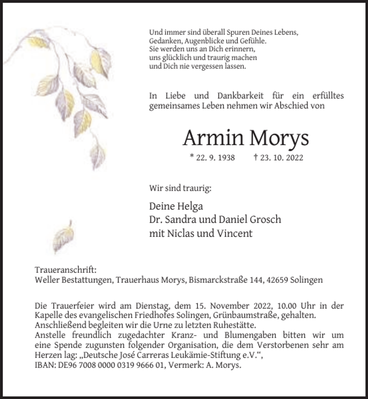 <p>Und immer sind überall Spuren Deines Lebens,<br />Gedanken, Augenblicke und Gefühle.<br />Sie werden uns an Dich erinnern,<br />uns glücklich und traurig machen<br />und Dich nie vergessen lassen.</p><p>In Liebe und Dankbarkeit für ein erfülltes<br />gemeinsames Leben nehmen wir Abschied von</p><p>Armin Morys<br />* 22. 9. 1938</p><p>† 23. 10. 2022</p><p>Wir sind traurig:</p><p>Deine Helga<br />Dr. Sandra und Daniel Grosch<br />mit Niclas und Vincent</p><p>Traueranschrift:<br />Weller Bestattungen, Trauerhaus Morys, Bismarckstraße 144, 42659 Solingen<br />Die Trauerfeier wird am Dienstag, dem 15. November 2022, 10.00 Uhr in der<br />Kapelle des evangelischen Friedhofes Solingen, Grünbaumstraße, gehalten.<br />Anschließend begleiten wir die Urne zu letzten Ruhestätte.<br />Anstelle freundlich zugedachter Kranz- und Blumengaben bitten wir um<br />eine Spende zugunsten folgender Organisation, die dem Verstorbenen sehr am<br />Herzen lag: „Deutsche José Carreras Leukämie-Stiftung e.V.“,<br />IBAN: DE96 7008 00031666 01, Vermerk: A. Morys.</p>