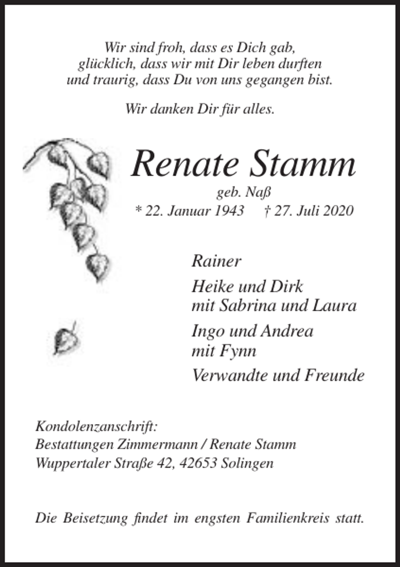 <p>Wir sind froh, dass es Dich gab,<br />glücklich, dass wir mit Dir leben durften<br />und traurig, dass Du von uns gegangen bist.<br />Wir danken Dir für alles.</p><p>Renate Stamm<br />geb. Naß<br />* 22. Januar 1943 † 27. Juli 2020</p><p>Rainer<br />Heike und Dirk<br />mit Sabrina und Laura<br />Ingo und Andrea<br />mit Fynn<br />Verwandte und Freunde<br />Kondolenzanschrift:<br />Bestattungen Zimmermann / Renate Stamm<br />Wuppertaler Straße 42, 42653 Solingen</p><p>Die Beisetzung findet im engsten Familienkreis statt.</p>