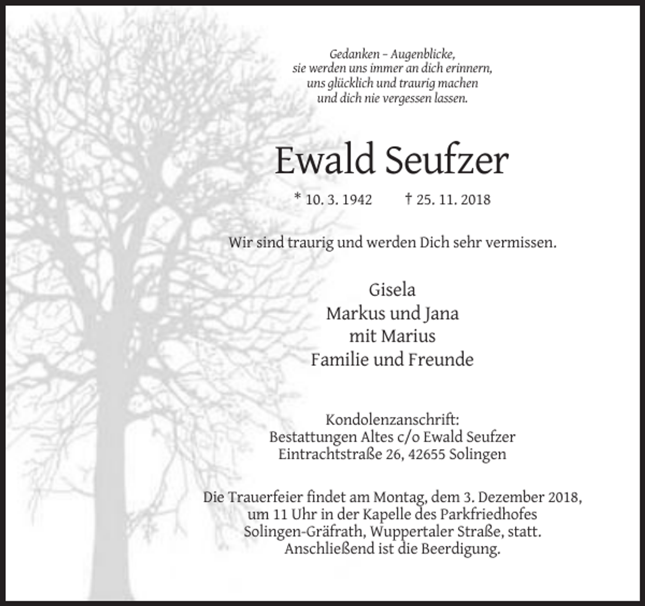 <p>Gedanken – Augenblicke,<br />sie werden uns immer an dich erinnern,<br />uns glücklich und traurig machen<br />und dich nie vergessen lassen.</p><p>Ewald Seufzer<br />* 10. 3. 1942</p><p>† 25. 11. 2018</p><p>Wir sind traurig und werden Dich sehr vermissen.</p><p>Gisela<br />Markus und Jana<br />mit Marius<br />Familie und Freunde</p><p>Kondolenzanschrift:<br />Bestattungen Altes c/o Ewald Seufzer<br />Eintrachtstraße 26, 42655 Solingen<br />Die Trauerfeier findet am Montag, dem 3. Dezember 2018,<br />um 11 Uhr in der Kapelle des Parkfriedhofes<br />Solingen-Gräfrath, Wuppertaler Straße, statt.<br />Anschließend ist die Beerdigung.</p>