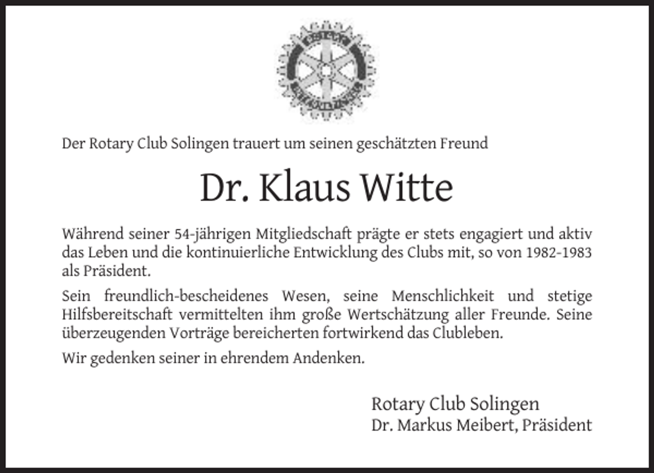 <p>Der Rotary Club Solingen trauert um seinen geschätzten Freund</p><p>Dr. Klaus Witte<br />Während seiner 54-jährigen Mitgliedschaft prägte er stets engagiert und aktiv<br />das Leben und die kontinuierliche Entwicklung des Clubs mit, so von 1982-1983<br />als Präsident.<br />Sein freundlich-bescheidenes Wesen, seine Menschlichkeit und stetige<br />Hilfsbereitschaft vermittelten ihm große Wertschätzung aller Freunde. Seine<br />überzeugenden Vorträge bereicherten fortwirkend das Clubleben.<br />Wir gedenken seiner in ehrendem Andenken.</p><p>Rotary Club Solingen<br />Dr. Markus Meibert, Präsident</p>
