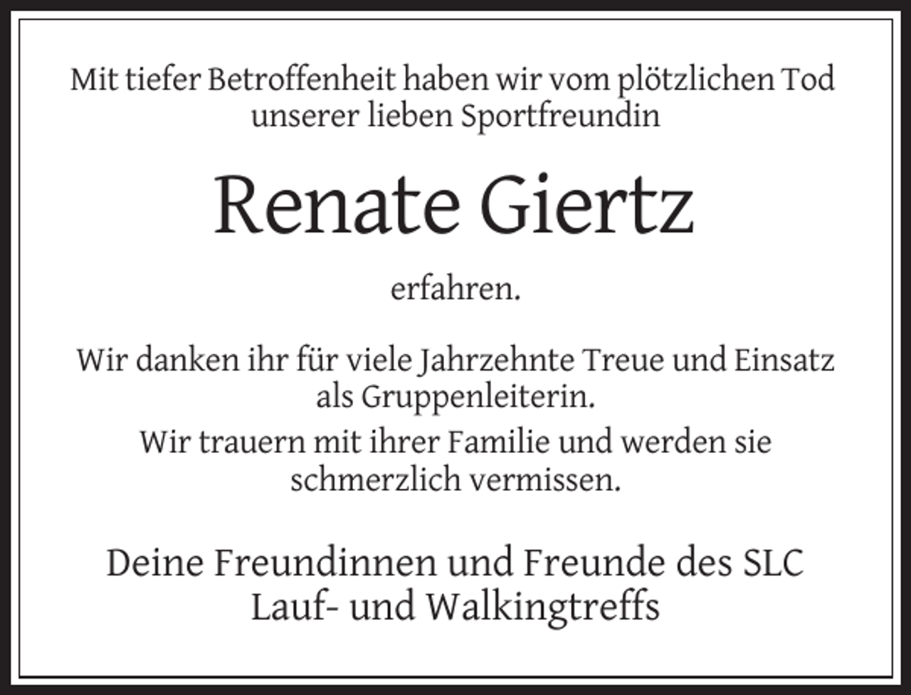 <p>Mit tiefer Betroffenheit haben wir vom plötzlichen Tod<br />unserer lieben Sportfreundin</p><p>Renate Giertz<br />erfahren.<br />Wir danken ihr für viele Jahrzehnte Treue und Einsatz<br />als Gruppenleiterin.<br />Wir trauern mit ihrer Familie und werden sie<br />schmerzlich vermissen.</p><p>Deine Freundinnen und Freunde des SLC<br />Lauf- und Walkingtreffs</p>