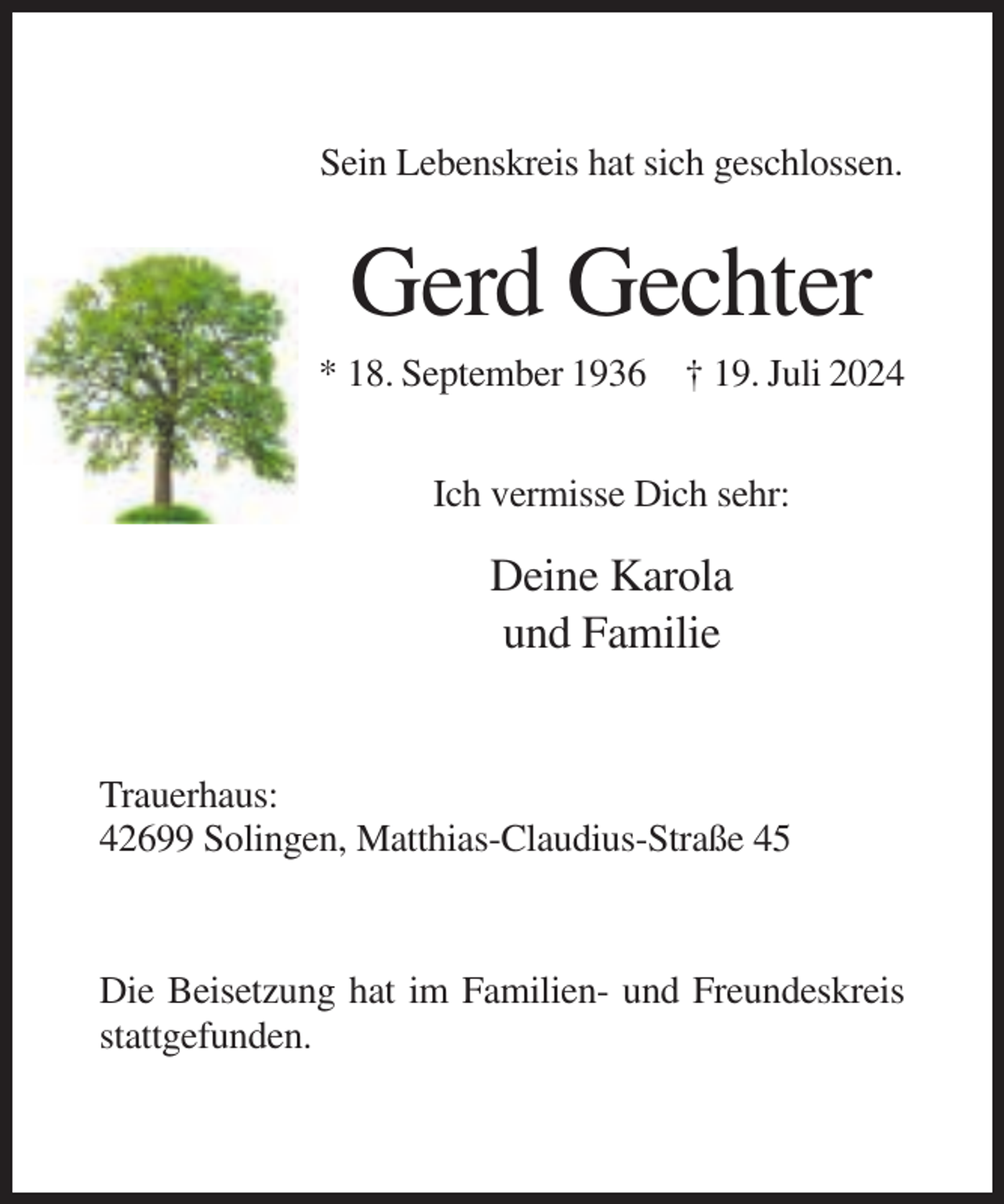 <p>Sein Lebenskreis hat sich geschlossen.</p><p>Gerd Gechter<br />* 18. September 1936 † 19. Juli 2024<br />Ich vermisse Dich sehr:</p><p>Deine Karola<br />und Familie</p><p>Trauerhaus:<br />42699 Solingen, Matthias-Claudius-Straße 45</p><p>Die Beisetzung hat im Familien- und Freundeskreis<br />stattgefunden.</p>