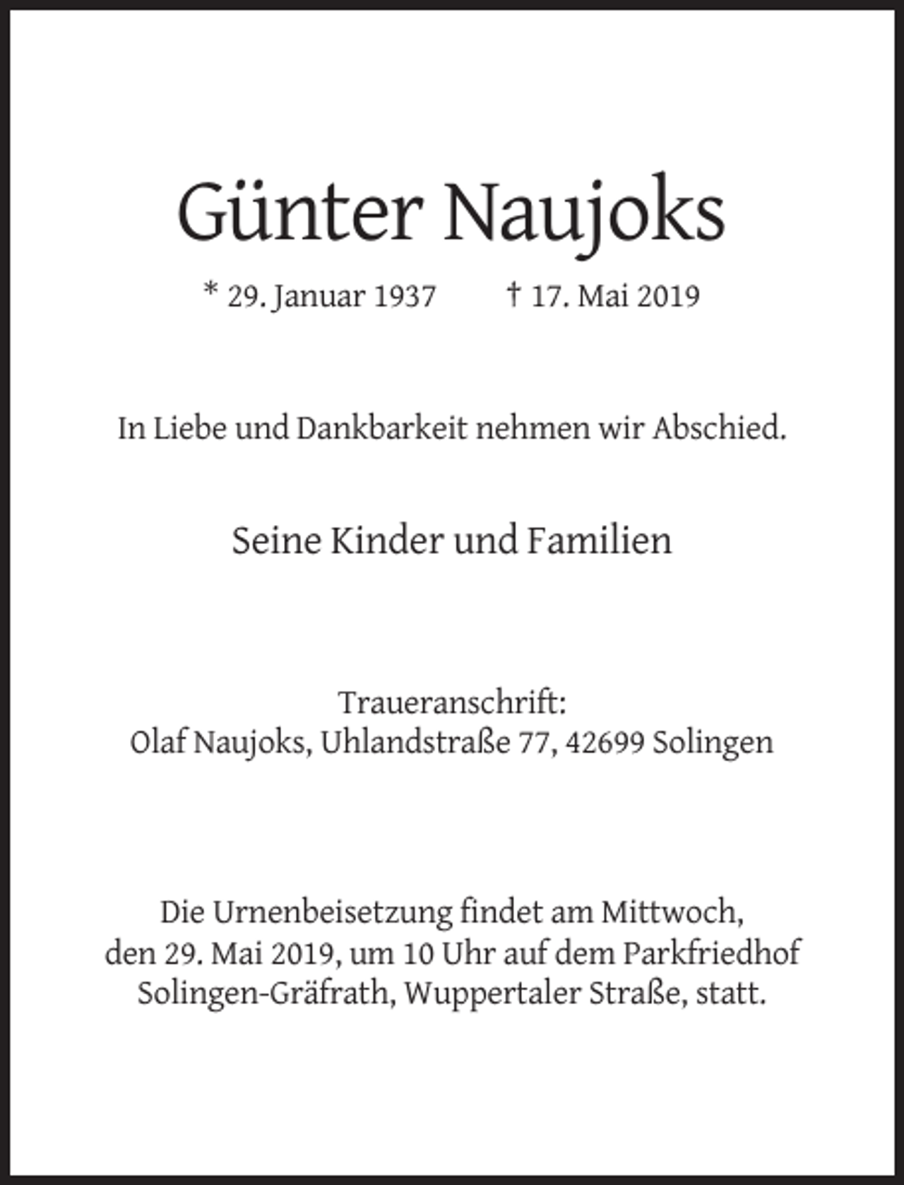 <p>Günter Naujoks<br />* 29. Januar 1937</p><p>† 17. Mai 2019</p><p>In Liebe und Dankbarkeit nehmen wir Abschied.</p><p>Seine Kinder und Familien</p><p>Traueranschrift:<br />Olaf Naujoks, Uhlandstraße 77, 42699 Solingen</p><p>Die Urnenbeisetzung findet am Mittwoch,<br />den 29. Mai 2019, um 10 Uhr auf dem Parkfriedhof<br />Solingen-Gräfrath, Wuppertaler Straße, statt.</p>